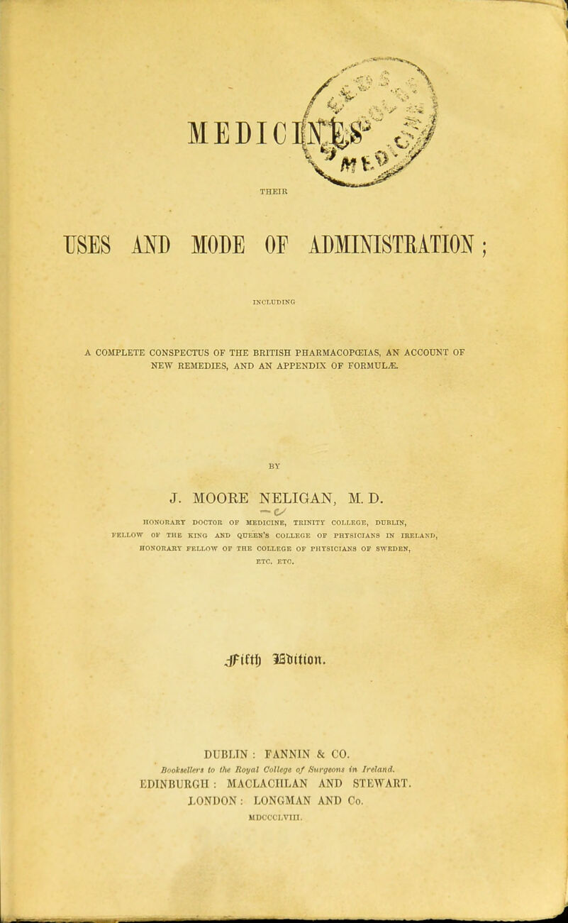 THEIR USES AND MODE OP ADMINISTRATION; IKCT.UDING A COMPLETE CONSPECTUS OF THE BRITISH PHARMACOPCEIAS, AN ACCOUNT OF NEW REMEDIES, AND AN APPENDIX OF FORMULAE. BY J. MOORE NELIGAN, M. D. — IIONORAKT DOCTOn OF MEDICINB, TltlNIT? COLLEGE, DUBLIN, I-ELLOW Of THE KING AKD QTJEEH'S COLLEGE OU PHTSICIAN3 IN IRELAND, HONOnARY FELLOW OP THE COLLEGE OF PHYSICIANS OP SWEDEN, ETC. ETC. jFiftf) iSlittion. DUBLIN : FANNIN & CO. Booksellers to the Royal College of Surgeons in Ireland. EDINBURGH : MACLACIILAN AND STEWART. LONDON: LONGMAN AND Co. MDCCCLVin.