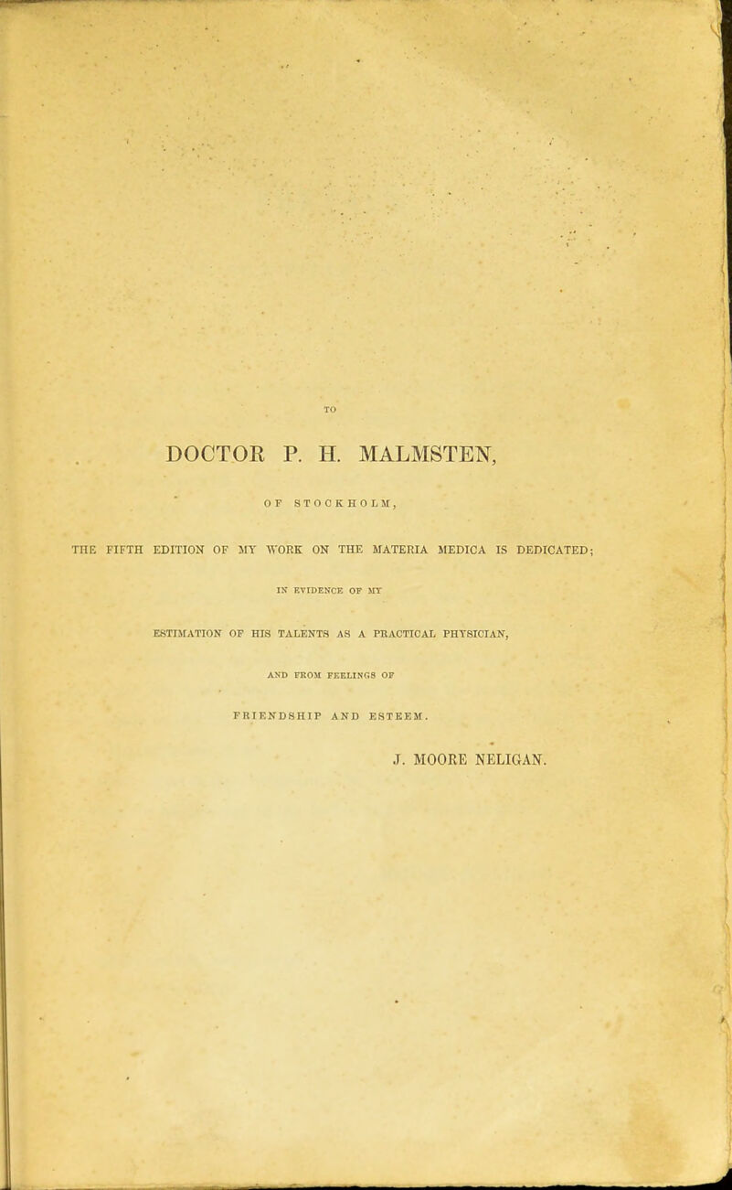 TO DOCTOR P. H. MALMSTEN, OF STOCKHOLM, THE FIFTH EDITION OF MY WORK ON THE MATERIA MEDICA IS DEDICATED: IN EVIDENCE OF MT ESTIMATION OF HIS TALENTS AS A PKACTIOAL PHYSICIAN, AND FROM FEELINGS OF FRIENDSHIP AND ESTEEM. J. MOORE NELIGAN.