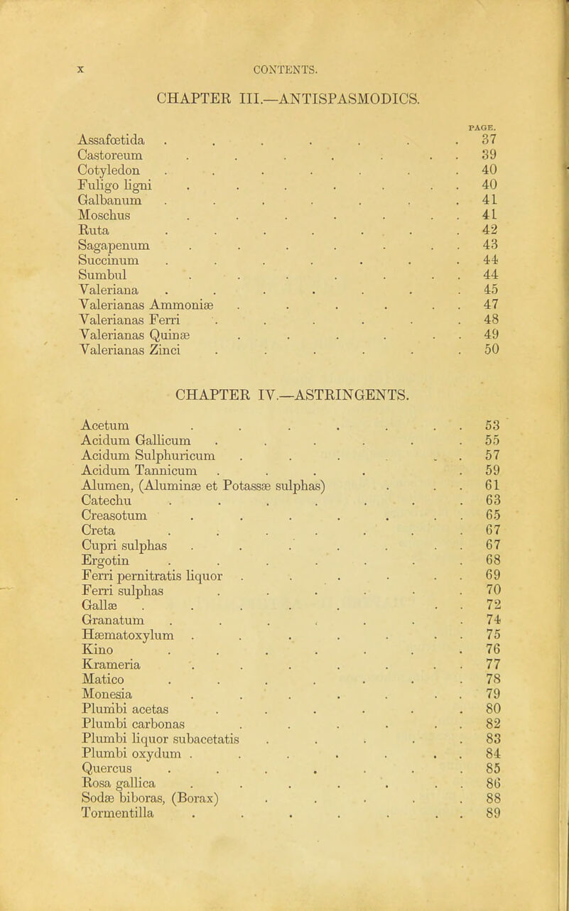 CHAPTER III.—ANTISPASMODICS. PAGE. Assafoetida . . . . . . .37 Castoreum . . . . . . . 39 Cotyledon ....... 40 Fuligo ligni . . . . . . . 40 Galbamim . . , . . . .41 Moschus . . . . . . . 41 Ruta . . . . ... .42 Sagapenum . . . . . . . 43 Succinum . . . . . . .44) Sumbul . . . . . . . 44 Valeriana . . . . ... 45 Valerianas Ammoniae . . . . . . 47 Valerianas Ferri . . . . . .48 Valerianas Quinse . . . . . . 49 Valerianas Zinci . . . . . .50 CHAPTER IV.—ASTRINGENTS. Acetum . . . . . . . 53 Acidum Gallicum . . . . . .55 Acidum Sulphuricum . . . , . 57 Acidum Tannicum . . . . .59 Alumen, (Aluminse et Potassae sulphas) . . . 61 Catechu . . . . . . .63 Creasotum . . . . . . . 65 Creta ....... 67 Cupri sulphas . . . . . . . 67 Ergotin . . . . ... 68 Ferri pernitratis liquor . . . . . . 69 Ferri sulphas . . . • .70 Gallse ..... . . 72 Granatum . . . , . . .74 Hsematoxylum . . . . . . . 75 Kino ....... 76 Krameria '. . . . . . . 77 Matico ....... 78 Monesia . . . . . . . 79 Plunibi acetas . . . . . .80 Plumbi carbonas . . . . . . 82 Plunibi liquor subacetatis . . . . .83 Plumbi oxydum . . . . . . . 84 Quercus . . . . . . .85 Rosa gallica . . . . . . . 86 Sodse biboras, (Borax) . . . . .88 Tormentilla . . . . . . . 89