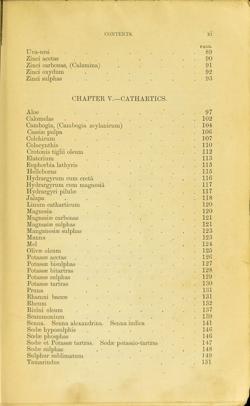 PAGK. Uva-ursi . . . . - . . .89 Zinci acetas . . . . . . 90 Zinci carbonas, (Calamina) . . . . . 91 Zinci oxydum . . . . . .92 Zinci sulphas . . . . . . .93 CHAPTER v.—CATHARTICS. Aloe . . . . . . . 97 Calomelas . . . . . . .102 Cambogia, (Cambogia zeylanicuna) . . . . 104 Cassiae pulpa ...... 106 Colchicum . . . . . . . 107 Colocynthis . . . . . .110 Crotonis tiglii oleum . . . . . . 112 Elaterium . . . . . . 113 Euphorbia lathyris . . . . . . 115 Helleborus ...... 115 Hydrargyrum cum creta . . ... 116 Hydrargyrum cum magnesia . . . .117 Hydrargyri pilulas . . . . . . 117 Jalapa . . . . . . .118 Linum catharticum . . . . . . 120 Magnesia . . . . . . 120 MagnesijE carbonas . . . . . . 121 Magnesise sulphas ... , .121 ManganesiaB sulphas . . . . . 123 Manna , . . . . .123 Mel . . . . ... 124 Olivas oleum . . . . . .125 PotassDB acetas . . . . . . . 12G Potassae bisulphas . . . . . .127 Potassae bitartras . . . . . . 128 Potassae sulphas . . . . . .129 Potassae tartras . . . . . . 130 Pruna ...... 131 Rhamni baccae . . . . . . . 131 Rheum . . . . . .132 Ricini oleum . . . . . . . 137 Scammonium . . . . . .139 Senna. Senna alexandrina. Senna indica . . . 141 Sodae hyposulphis . ... . . . 146 Sodae pho.sphas . . . . . . 146 Soda? et Potassae tartras. Sodae potassio-tartras . .147 Sodas .sulphas . • . . , . . 148 Sulphur sublimatum . . . .149 Tamarindus . . . . , 151