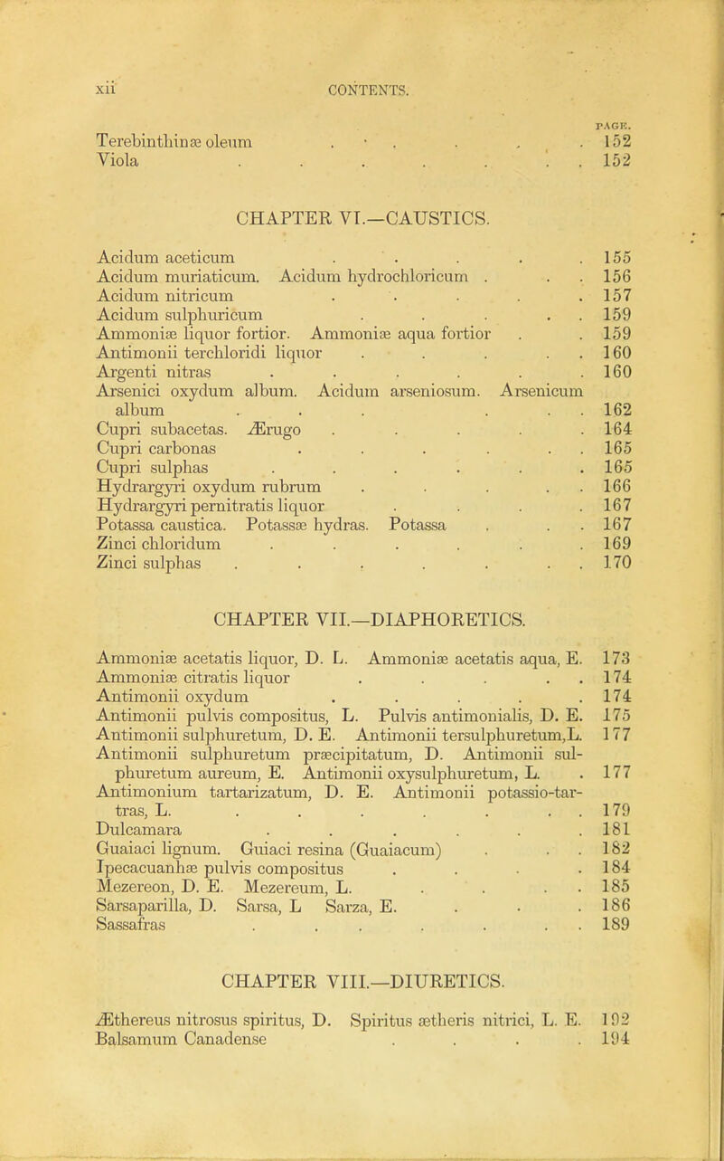 rAGK. Terebinthin 86 oleum . • . . . .152 Viola . . . . . . . 152 CHAPTER VT.—CAUSTICS. Acidum aceticum . . . . .155 Acidum muriaticum. Acidum hydrochloricum . . . 156 Acidum nitricum . . . .157 Acidum sulphuricum . . . . . 159 Ammonise liquor fortior. Ammonias aqua fortior . . 159 Antimonii terchloridi liquor . . . . . 160 Argenti nitras . . . . . .160 Arsenici oxydum album. Acidum arseniosum. Arsenicum album ... ... 162 Cupri subacetas. -^rugo ..... 164 Cupri carbonas . . . . . . 165 Cupri sulphas . . . . . .165 Hydrargyri oxydum rubrum . . . . . 166 Hydrargyri pemitratis liquor .... 167 Potassa caustica. Potassse hydras. Potassa . . .167 Zinci chloridum . . . . . .169 Zinci sulphas . . . . . . . 170 CHAPTER VII.—DIAPHORETICS. Ammonise acetatis liquor, D. L. Ammoniae acetatis aqua, E. 173 Ammonias citratis liquor . . . . . 174 Antimonii oxydum . . . . .174 Antimonii pulvis compositus, L. Pulvis antimoniahs, D. E. 175 Antimonii sulphuretum, D. E. Antimonii tersulphuretum,L. 177 Antimonii sulphuretum praecipitatum, D. Antimonii sul- phuretum aureum, E. Antimonii oxysulphuretum, L. . 177 Antimonium tartarizatum, D. E. Ajitimonii potassio-tar- tras, L. . . . . . . , 179 Dulcamara ...... 181 Guaiaci lignum. Guiaci resina (Guaiacum) . . .182 Ipecacuanhse pulvis compositus . . . .184 Mezereon, D. E. Mezereum, L. . . . . 185 Sarsaparilla, D. Sarsa, L Sarza, E. . . .186 Sassafras . . . . . . . 189 CHAPTER VIII.—DIURETICS. vEthereus nitrosus spiritus, D. Spiritus aetheris nitrici, L. E. 192 Balsamum Canadense . . . .194