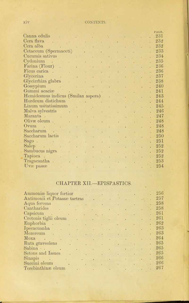 PAGE. Canna edulis . . . . . . . 231 Cera flava ....... 232 Cera alba . . . . . . . 232 Cetaceiim (Spermaceti) . . . . .233 Cticumis sativus . . . ... 234 Cydonium ....... 235 Farina (Floixr) . . • . . . . . 236 Ficus carica ....... 236 Glycerina . . . . ... 237 Glycirrhiza glabra . . . . . .238 Gossypium . . . . . . . 240 Gummi acacise . . . . . .241 Hemidesmus indicus (Smilax aspera) . . . . 243 Hordeum distichum ..... 244 Linum usitatissimum . . . . . . 245 Malva sylvestris ...... 246 Maranta . . . . . . . . 247 Olivae oleum ....... 248 Ovum . . . . . . . . 248 Saccharum ....... 248 Saccbarum lactis . . . . . . 250 Sago ........ 251 Salep . . . . . . . 252 Sambucus nigra . . . . . .252 Tapioca ........ 252 Tragacantha . . . . . . .253 Uv£E passse . . . . . . . 254 CHAPTER XII.—EPISPASTICS. Ammonise liquor fortior . . . . .256 Antimonii et Potassae tartras . . ■ . . • . 257 Aqua fervens . . . . . .258 Cantbarides . . . . . . . 258 Capsicum . . ... . . .261 Crotonis tiglii oleum . . . . . . 261 Euphorbia . . . . .. . .262 Ipecacuanha . . . . . . . 263 Mezereum ....... 263 Moxa . . . . . . . . 264 Ruta graveolens . . . . . .265 Sabina ■ . . . . . . . . 265 Setons and Issues . . . . . .265 Sinapis . . . . . . . . 266 Succini oleum . . . . . .266 Terebinthina3 oleum . . . . . . 267