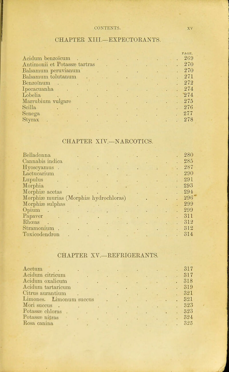 CHAPTER XIII.—EXPECTORANTS. PAGE. Acidum benzoicum . . . . . .269 Antiraonii et Potassa3 tartras . . . . . 270 Balsamum peruvianum . . . . .270 Balsamiun tolutanum . . . . . . . 271 Benzoinum . . . . . . .272 Ipecacuanha . . . . . . . 274 Lobelia ....... 274 Marrubium vulgare . . . . . . 275 Scilla . . . . . . .276 Senega . . . . . . .277 Styrax . . . . . . . . 278 CHAPTER XIV.—NARCOTICS. Belladonna . . . . . .280 Cannabis indica . . . . . . 285 Hyoscyamus . . . . . . . 287 Lactucarium . . . . . . . 290 Lupvilus . . . . . . .291 Morphia . . . . . . . 293 Morphiae acetas . . . . . .294 Morphise murias (Morphise hydrochloras) . . .296 Morphias sulphas . . . . . .299 Opium . . . , . . . . 299 Papaver . . . . . . .311 Rhoeas . . . . . . . . 312 Stramonium . . . . . . .312 Toxicodendron . . . . . . . 314 CHAPTER XV.—REFRIGERANTS. Acetum . . . . . . .317 Acidum citricum . . . . . . 317 Acidum oxalicufn . . . . . .318 Acidum tartaricum . . . . . . 319 Citrus aurantium . . . . .321 Limones. Limonum succus . . . . . 321 Mori succus ....... 323 Potassae chloras . . . . . . . 323 Pota.ssso nitras . . . . . .324 Rosa canina . . . . . . . 325