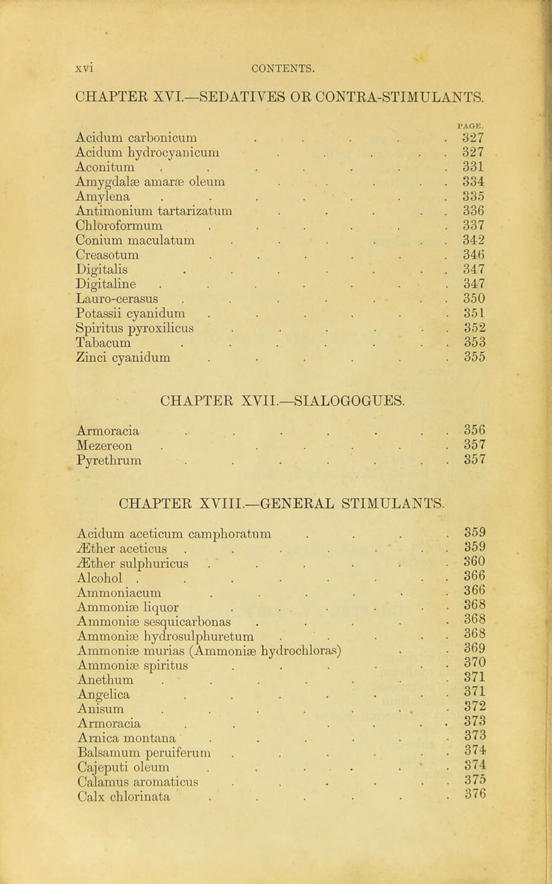 CHAPTER XVI.—SEDATIVES OR CONTRA-STIMULANTS. PAGE. Acidum carbonicum ..... .327 Acidum hydrocyanicum . . . . . 327 Aconitum ....... 331 Amygdalae amarse oleum . . . . 334 Amylena . . . . . . . 335 Aatimonium tartarizatum . . . . . 336 Chloroformum . . . . . .337 Conium maculatum . . . . . . 342 Creasotum ...... 346 Digitalis . . . . . . . 347 Digitaline ....... 347 Lauro-cerasus . . . . . . . 350 Potassii cyanidum . . . . . .351 Spiritus pyroxilicus . . . . . . 352 Tabacum . . . . . . . 353 Zinci cyanidum . . . . . .355 CHAPTER XVII.—SIALOGOGUES. Axmoracia . . . ... 356 Mezereon . . . . . .357 Pyrethrum . . ... . . . 357 CHAPTER XVIII.—GENERAL STIMULANTS. Acidum aceticum camphoratum ^ther aceticus .... ^ther sulpliuricus Alcohol ..... Ammoniacum Ammonise liquor Ammorii£e sesquicarbonas Ammonias hydrosulphuretum Ammoniae murias (Ammoniae hydrochlora.s) Ammoniae spiritus Anethum Angelica Anisum Armoracia Arnica montana Balsam um peruiferum Cajeputi oleum Calamus aromaticus Calx chlorinata 359 359 360 366 366 368 368 368 369 370 371 371 372 373 373 374 374 375 376