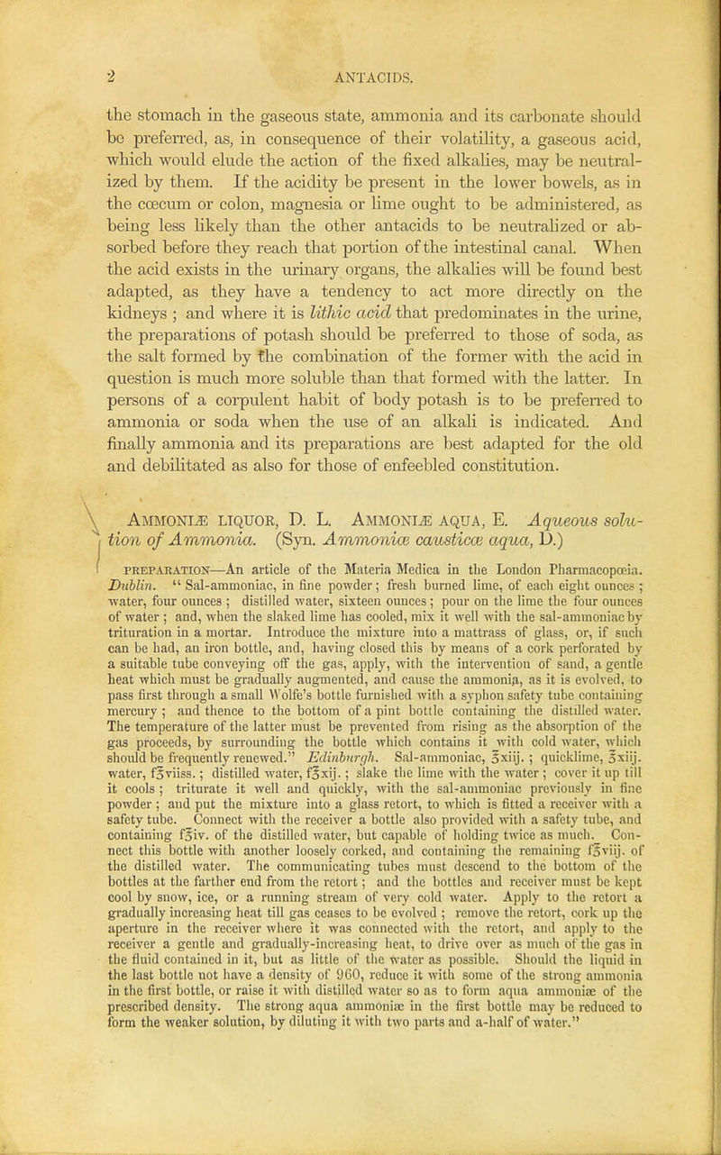 the stomach in the gaseous state, ammonia and its carbonate should be preferred, as, in consequence of their volatiHty, a gaseous acid, which would elude the action of the fixed alkahes, may be neutral- ized by them. If the acidity be present in the lower bowels, as in the coecum or colon, magnesia or Ume ought to be administered, as being less likely than the other antacids to be neutrahzed or ab- sorbed before they reach that portion of the intestinal canal. When the acid exists in the urinary organs, the alkalies will be found best adapted, as they have a tendency to act more directly on the kidneys ; and where it is Uthic acid that predominates in the urine, the preparations of potash should be preferred to those of soda, as the salt formed by the combination of the former with the acid in question is much more soluble than that formed with the latter. In persons of a corpulent habit of body potash is to be preferred to ammonia or soda when the use of an alkali is indicated. And finally ammonia and its preparations are best adapted for the old and debilitated as also for those of enfeebled constitution. Ammonite liquor, D. L. AMMONiiE aqua, E. Aqueous solu- tion of Ammonia. (Syn. Ammonice caustica3 aqua, D.) PREPARATION—An article of the Materia Medica in tbe London Pliarmacopoeia. Dublin.  Sal-ammoniac, in fine powder; fresh burned lime, of each eight ounces ; water, four ounces ; distilled water, sixteen ounces; pour on the lime the four ounces of water ; and, when the slaked lime has cooled, mix it well with the sal-ammoniac bj- trituration in a mortar. Introduce the mixture into a mattrass of glass, or, if such can be had, an iron bottle, and, having closed this by means of a cork perforated by a suitable tube conveying off the gas, apply, with the intervention of sand, a gentle heat which must be gradually augmented, and cause the ammonia, as it is evolved, to pass first through a small Wolfe's bottle furnished with a syphon safety tube containing mercury ; and thence to the bottom of a pint bottle containing the distilled water. The temperature of the latter must be prevented from rising as the absorption of the gas proceeds, by surrounding the bottle which contains it with cold water, w-hich should be frequently renewed. Edinburgh. Sal-ammoniac, oxiij. ; quicklime, 5xiij. water, f^viiss.; distilled water, foxij.; slake the lime with the water ; cover it up till it cools ; triturate it well and quickly, with the sal-ammoniac previously in fine powder ; and put the mixtm-e into a glass retort, to which is fitted a receiver with a safety tube. Connect with the receiver a bottle also provided with a safety tube, and containing f^iv. of the distilled water, but capable of holding twice as much. Con- nect this bottle with another loosely corked, and containing the remaining foviij. of the distilled water. The communicating tubes nuist descend to the bottom of the bottles at the farther end from the retort; and the bottles and receiver must be kept cool by snow, ice, or a running stream of very cold water. Apply to the retort a gradually increasing heat till gas ceases to be evolved ; remove the retort, cork up the aperture in the receiver where it was connected with the retort, and apply to the receiver a gentle and gradually-increasing heat, to drive over as nuich of the gas in the fluid contained in it, but as little of the water as possible. Should the liquid in the last bottle not have a density of 9G0, reduce it with some of the strong ammonia in the first bottle, or raise it with distilled water so as to form aqua ammoniae of the prescribed density. The strong aqua ammonise in the first bottle may be reduced to form the weaker solution, by diluting it with two parts and a-half of water.