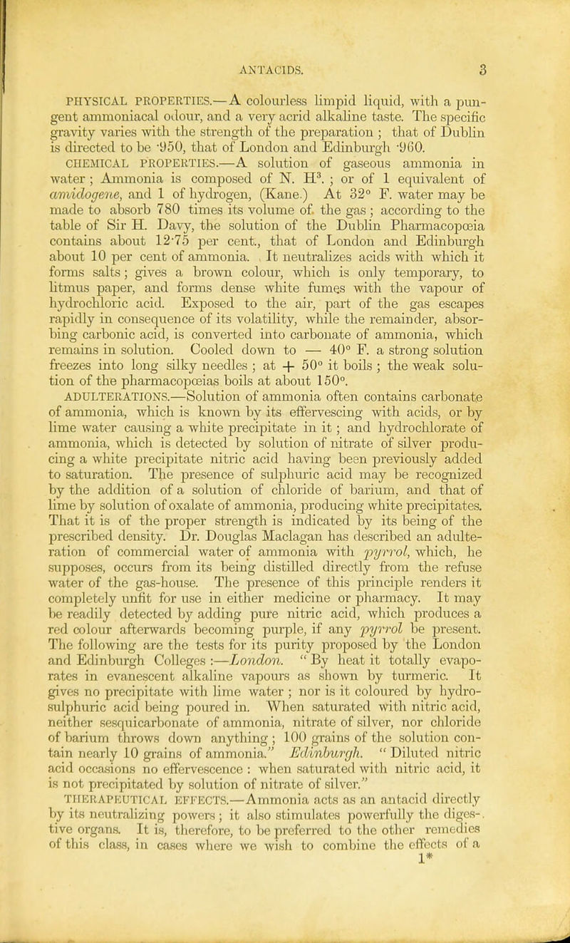 PHYSICAL PROPERTIES.—A colourless limpid liquid, with a pun- gent ammoniacal odour, and a very acrid alkaline taste. The specific gravity varies with the strength of the preparation ; that of Dublin is directed to be '950, that of London and Edinburgh '960. CHEMICAL PROPERTIES.—A solution of gaseous ammonia in water ; Ammonia is composed of N. iP. ; or of 1 equivalent of amidogene, and 1 of hydrogen, (Kane.) At 32° F. water may be made to absorb 780 times its volume of the gas ; according to the table of Sir H. Davy, the solution of the Dublin Pharmacopoeia contains about 12'75 per cent., that of London and Edinburgh about 10 per cent of ammonia. , It neutralizes acids with which it forms salts; gives a brown colour, which is only temporary, to litmus paper, and forms dense white fumes with the vapour of hydrochloric acid. Exposed to the air, part of the gas escapes rapidly in consequence of its volatility, while the remainder, absor- bing carbonic acid, is converted into carbonate of ammonia, which remains in solution. Cooled down to — 40° F. a strong solution freezes into long silky needles ; at -\- 50° it boils ; the weak solu- tion of the pharmacopoeias boils at about 150°. ADULTERATIONS.—Solution of ammonia often contains carbonate of ammonia, which is known by its effervescing with acids, or by lime water causing a white precipitate in it; and hydrochlorate of ammonia, which is detected by solution of nitrate of silver produ- cing a white precipitate nitric acid having been previously added to saturation. The presence of sulphuric acid may be recognized by the addition of a solution of chloride of barium, and that of lime by solution of oxalate of ammonia, producing white precipitates. That it is of the proper strength is indicated by its being of the prescribed density. Dr. Douglas Maclagan has described an adulte- ration of commercial water of ammonia with iiyrrol, which, he supposes, occurs from its being distilled directly from the refuse water of the gas-house. The presence of this principle renders it completely unfit for use in either medicine or pharmacy. It may be readily detected hj adding pure nitric acid, which produces a red colour afterwards becoming purple, if any pyrrol be present. The following are the tests for its purity proposed by the London and Edinburgh Colleges :—London.  By heat it totally evapo- rates in evanescent alkaline vapours as sho-\vn by turmeric. It gives no precipitate with lime water ; nor is it coloured by hydro- sulphviric acid being poured in. When saturated with nitric acid, neither sesquicarbonate of ammonia, nitrate of silver, nor chloride of barium throws down anything ; 100 grains of the solution con- tain nearly 10 grains of ammonia. Edinburgh.  Diluted nitric acid occasions no effervescence : when saturated with nitric acid, it is not precipitated by solution of nitrate of silver. THERAPEUTICAL EFFECTS.—Ammonia acts as an antacid directly by its neutralizing powers ; it also stimulates powerfully the diges-. tive organs. It is, therefore, to be preferred to the other remedies of this class, in cases where we wish to combine the efYccts of a 1*