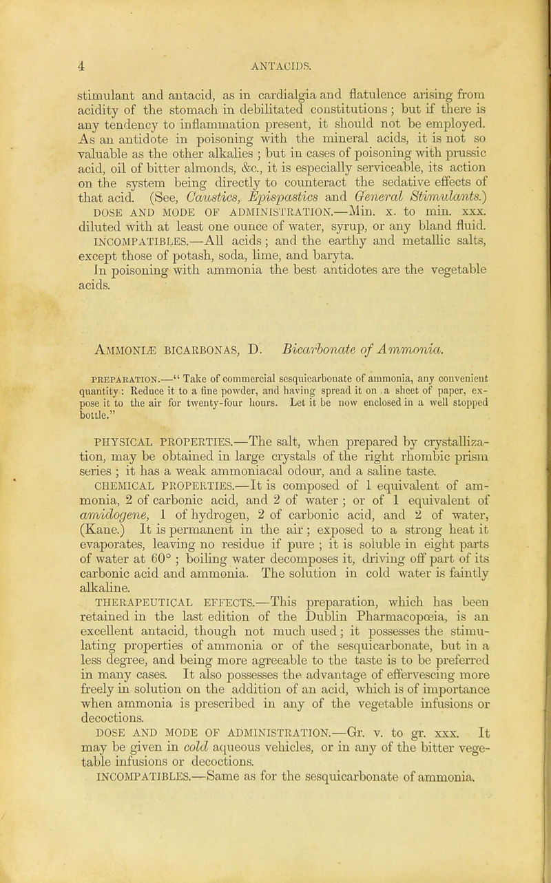 stimulant and antacid, as in cardialgia and flatulence arising from acidity of the stomach in debilitated constitutions ; but if there is any tendency to inflammation present, it should not be employed. As an antidote in poisoning with the mineral acids, it is not so valuable as the other alkalies ; but in cases of poisoning with prussic acid, oil of bitter almonds, &c., it is especially serviceable, its action on the system being directly to counteract the sedative effects of that acid. (See, Caustics, Epispastics and General Stimulants^ DOSE AND MODE OF ADMINISTRATION.—Min. X. to min. XXX. diluted with at least one ounce of water, syrup, or any bland fluid. INCOMPATIBLES.—All acids; and the earthy and metalhc salts, except those of potash, soda, Hme, and baryta. In poisoning with ammonia the best antidotes are the vegetable acids. Ammonite bicarbonas, D. Bicarbonate of Ammonia. PREPARATION.— Take of commercial sesquicarbonate of ammonia, any convenient quantity: Reduce it to a fine powder, and having spread it on a sheet of paper, ex- pose it to the air for twenty-four hours. Let it be now enclosed in a well stopped bottle. PHYSICAL PROPERTIES.—The salt, when prepared by crystaUiza- tion, may be obtained in large crystals of the right rhombic prism series ; it has a weak ammoniacal odour, and a saline taste. CHEMICAL PROPERTIES.—It is composed of 1 equivalent of am- monia, 2 of carbonic acid, and 2 of water ; or of 1 equivalent of amidogene, 1 of hydrogen, 2 of carbonic acid, and 2 of water, (Kane.) It is permanent in the air; exposed to a strong heat it evaporates, leaving no residue if pure ; it is soluble in eight parts of water at 60° ; boiling water decomposes it, driving off part of its carbonic acid and ammonia. The solution in cold water is faintly alkahne. THERAPEUTICAL EFFECTS.—This preparation, which has been retained in the last edition of the Dublin Pharmacopoeia, is an excellent antacid, though not much used; it possesses the stimu- lating properties of ammonia or of the sesquicarbonate, but in a less degree, and being more agreeable to the taste is to be preferred in many cases. It also possesses the advantage of effervescing more freely in solution on the addition of an acid, which is of importance when ammonia is prescribed in any of the vegetable infusions or decoctions. DOSE AND MODE OF ADMINISTRATION.—Gr. V. tO gT. XXX. It may be given in cold aqueous vehicles, or in any of the bitter vege- table infusions or decoctions. INCOMPATIBLES.—Same as for the sesquicarbonate of ammonia.