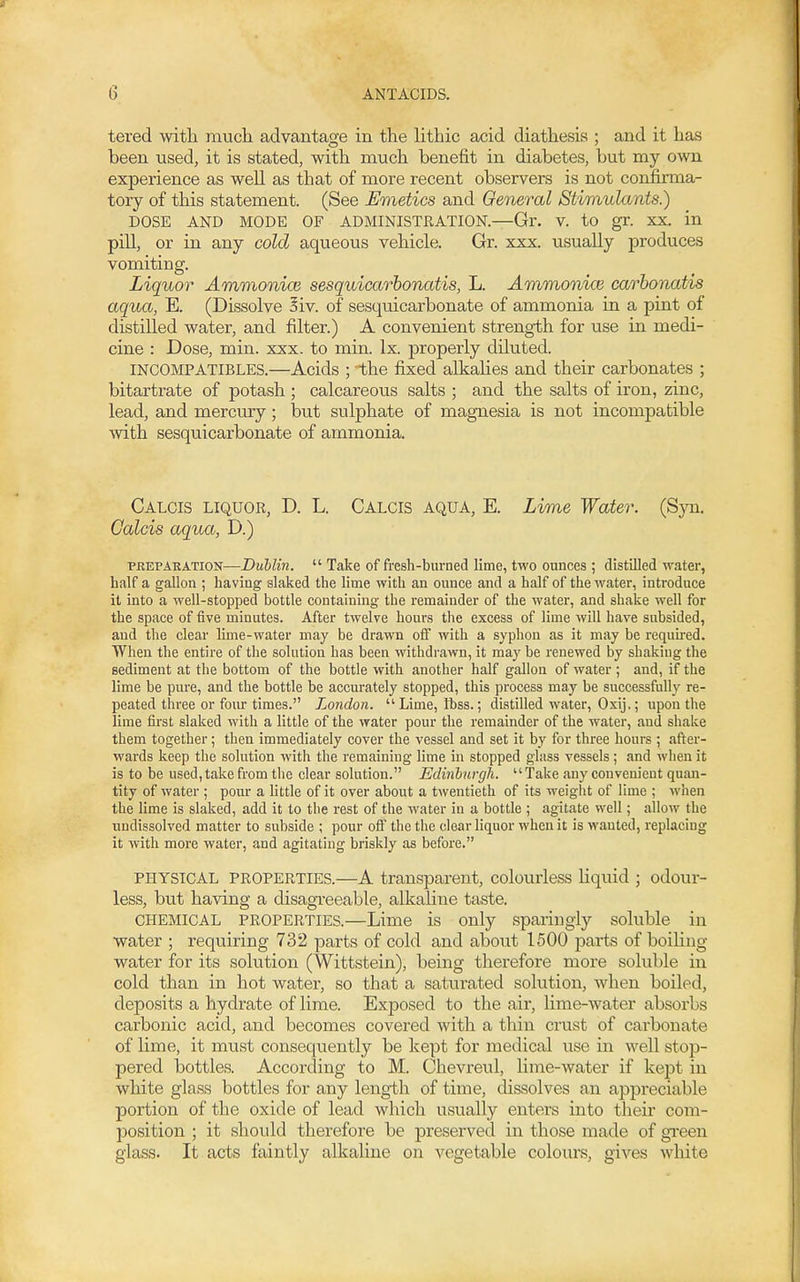 tered with much advantage in the lithic acid diathesis ; and it has been used, it is stated, with much benefit in diabetes, but my own experience as well as that of more recent observers is not confirma- tory of this statement. (See Emetics and General Stimulants) DOSE AND MODE OF ADMINISTRATION.—Gr. V. to gr. XX. in pill, or in any cold aqueous vehicle. Gr. xxx. usually produces vomiting. Liquor Ammonice sesquicarbonatis, L. Ammonice carhonatis aqua, E. (Dissolve Siv. of sesquicarbonate of ammonia in a pint of distilled water, and filter.) A convenient strength for use in medi- cine : Dose, min. xxx. to min. Ix. properly diluted. INCOMPATIBLES.—Acids ; the fixed alkalies and their carbonates ; bitartrate of potash ; calcareous salts ; and the salts of iron, zinc, lead, and mercury; but sulphate of magnesia is not incompatible with sesquicarbonate of ammonia. Calcis liquor, D. L. Calcis aqua, E. Lime Water. (Syn. Calcis aqua, D.) PKEPAEATION—Dublin.  Take of fresh-burned lime, two ounces ; distilled water, half a gallon ; having slaked the lime with an ounce and a half of the water, introduce it into a well-stopped bottle containing the remainder of the water, and shake well for the space of five minutes. After twelve hours the excess of lime will have subsided, and the clear lime-water may be drawn off with a syphon as it may be requhed. When the entire of the solution has been withdrawn, it may be renewed by shaking the sediment at the bottom of the bottle with another half gallon of water ; and, if the lime be pure, and the bottle be accurately stopped, this process may be successfully re- peated three or fom-times. London. Lime, fbss.; distilled water, Oxij,; upon the lime first slaked with a little of the water pour the remainder of the water, and shake them together; then immediately cover the vessel and set it by for three hours ; after- wards keep the solution with the remaining lime in stopped glass vessels; and when it is to be used, take from the clear solution. Edinhurgh. Take any convenient quan- tity of water ; pour a little of it over about a twentieth of its weiglit of lime ; when the lime is slaked, add it to the rest of the water in a bottle ; agitate well; allow the undissolved matter to subside ; pour off the the clear liquor when it is wanted, replacing it with more water, and agitating briskly as before. PHYSICAL PROPERTIES.—A transparent, colourless Hquid ; odour- less, but having a disagreeable, alkaline taste. CHEMICAL PROPERTIES.—Lime is only sparingly soluble in water ; requiring 732 parts of cold and about 1500 pax'ts of boihng water for its solution (Wittstein), being therefore more soluble iu cold than in hot water, so that a saturated solution, when boiled, deposits a hydrate of lime. Exposed to the air, lime-water absorbs carbonic acid, and becomes covered with a thin crust of carbonate of lime, it must consequently be kept for medical use in well stop- pered bottles. According to M. Chevreul, lime-water if kept in white glass bottles for any length of time, dissolves an appreciable portion of the oxide of lead which usually enters into their com- position ; it should therefore be preserved in those made of gi-een glass. It acts faintly alkaline on vegetable colours, gives white