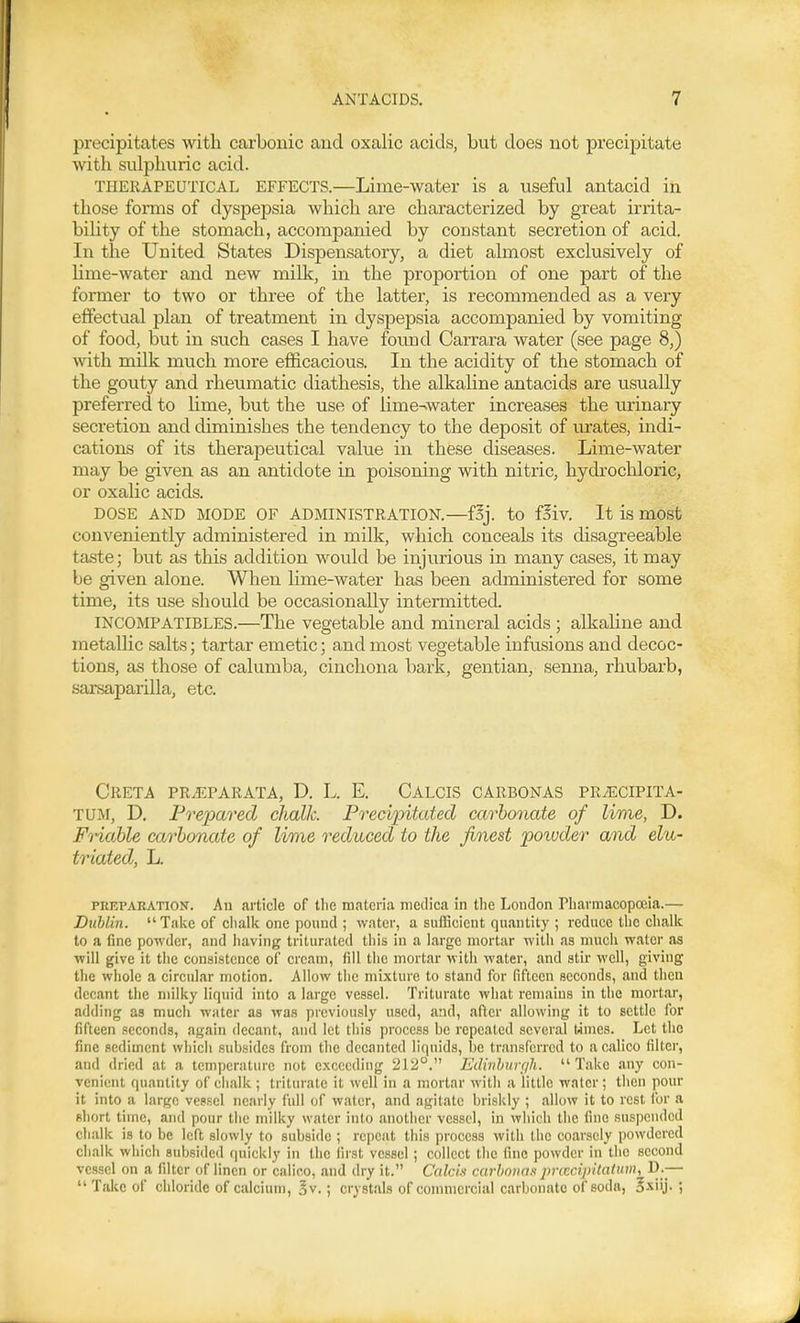 precipitates with carbonic and oxalic acids, but does not precipitate with sulphuric acid. THERAPEUTICAL EFFECTS.—Lime-water is a useful antacid in those fomis of dyspepsia which are characterized by great irrita- bility of the stomach, accompanied by constant secretion of acid. In the United States Dispensatory, a diet almost exclusively of hme-water and new milk, in the proportion of one part of the former to two or three of the latter, is recommended as a very effectual plan of treatment in dyspepsia accompanied by vomiting of food, but in such cases I have found Carrara water (see page 8,) with milk much more efficacious. In the acidity of the stomach of the gouty and rheumatic diathesis, the alkaline antacids are usually preferred to hme, but the use of lime-water increases the urinary secretion and diminishes the tendency to the deposit of urates, indi- cations of its therapeutical value in these diseases. Lime-water may be given as an antidote in poisoning with nitric, hydrochloric, or oxalic acids. DOSE AND MODE OF ADMINISTRATION.—foj. to foiv. It is most conveniently administered in milk, which conceals its disagreeable taste; but as this addition would be injurious in many cases, it may be given alone. When lime-water has been administered for some time, its use should be occasionally intermitted. INCOMPATIBLES.—The vegetable and mineral acids ; alkaline and metallic salts; tartar emetic; and most vegetable infusions and decoc- tions, as those of calumba, cinchona bark, gentian, seima, rhubarb, sarsaparilla, etc. CRETA PR.EPARATA, D. L. E. CALCIS CARBONAS PRiECIPITA- TUM, D. Frei^ared chalk. Precipitated carbonate of lime, D. Frichble carbonate of lime reduced to the finest poivder and elu- triated, L. PRKPARATiON. All article of tlie materia medica in the London Pharmacopoeia.— Dublin. Take of chalk one pound ; water, a sufficient quantity ; reduce the chalk to a fine powder, and having triturated this in a large mortar with as much water as will give it the consistence of cream, fill the mortar with water, and stir well, giving the wliole a circular motion. Allow the mixture to stand for fifteen seconds, and then decant the milky liquid into a large vessel. Triturate what remains in the mortar, adding as much water as was prcvionsly used, and, after allowing it to settle for fifteen seconds, again decant, and let this process he repeated several Uines. Let the fine sediment which subsides from the decanted liquids, be transferred to a calico lilter, and dried at a temperature not exceeding 212°. Edinhiirf/h. Take any con- venient quantity of chalk ; tiitnrate it well in a mortar with a little water; then pour it into a large vessel nearly full of water, and agitate briskly ; allow it to rest ibr a short time, and pour the milky water into another vessel, in which the fine suspended chalk is to be left slowly to subside ; repeat this process with the coarsely powdered chalk which subsided quickly in the first vessel ; collect the fine powder in the second vessel on a filter of linen or calico, and dry it. Calcis carhovas jyriccijrUatinn, D.—  Take of chloride of calcium, ov.; crystals of commercial carbonate of soda, o-xiij. ;