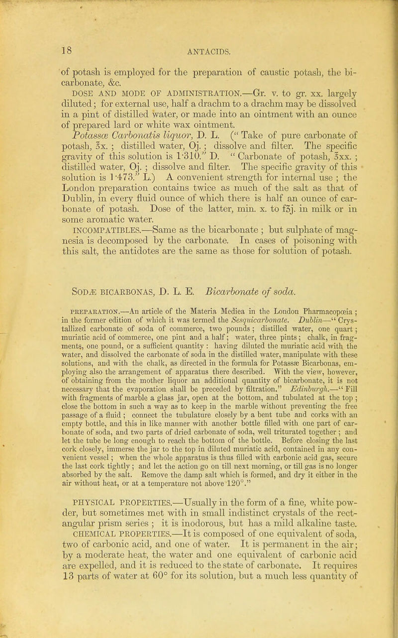 of potash is employed for the preparation of caustic potash, the bi- carbonate, &c. DOSE AND MODE OF ADMINISTRATION.—Gr. V. to gr. XX. largely diluted; for external use, half a drachm to a drachm may be dissolved in a pint of distilled water, or made into an ointment with an ounce of prepared lard or white wax ointment. Potassce Garhonatis liquor, D. L. ( Take of pure carbonate of potash, ox. ; distilled water, Oj.; dissolve and filter. The specific gravity of this solution is 1310. D.  Carbonate of potash, 5xx. ; distilled water, Oj. ; dissolve and filter. The specific gravity of this solution is 1 473. L.) A convenient strength for internal use ; the London preparation contains twice as much of the salt as that of Dublin, in every fluid ounce of which there is half an ounce of car- bonate of potash. Dose of the latter, min. x. to f3j. in milk or in some aromatic water. INCOMPATIBLES.—Same as the bicarbonate ; but sulphate of mag- nesia is decomposed by the carbonate. In cases of poisoning with this salt, the antidotes are the same as those for solution of potash. SOD^ BICARBONAS, D. L. E. Bicarbonate of soda. PREPARATION.—An article of the Materia Mediea in the London Phannacopoeia ; in the former edition of which it was termed the Sesquicarbonate. Dublin— Crys- tallized carbonate of soda of commerce, two pounds ; distilled water, one quart; muriatic acid of commerce, one pint and a half; water, three pints; chalk, in frag- ments, one pound, or a sufficient quantity : having diluted the mmiatic acid with the water, and dissolved the carbonate of soda in the distilled water, manipulate with these solutions, and with the chalk, as directed in the formula for Potassse Bicarbonas, em- ploying also the an-angement of apparatus there described. With the view, however, of obtaining from the mother liquor an additional quantity of bicarbonate, it is not necessary that the evaporation shall be preceded by filtration. Edinburgli.— Fill with fragments of marble a glass jar, open at the bottom, and tubulated at the top ; close the bottom in such a way as to keep in the marble without preventing the free passage of a fluid ; connect the tubulature closely by a bent tube and corks with an empty bottle, and this in like manner with another bottle filled with one part of car- bonate of soda, and two parts of dried carbonate of soda, well triturated together ; and let the tube be long enough to reach the bottom of tlie bottle. Before closing the last cork closely, immerse the jar to the top in diluted muriatic acid, contained in any con- venient vessel; when the whole apparatus is thus filled with carbonic acid gas, secure the last cork tightly; and let the action go on till next morning, or tiU gas is no longer absorbed by the salt. Remove the damp salt which is formed, and dry it either in the air without heat, or at a temperature not above 120°. PHYSICAL PROPERTIES.—Usually in the form of a fine, white pow- der, but sometimes met with in small indistinct ciystals of the rect- angular prism series ; it is inodorous, but has a mild alkaline taste. CHEMICAL PROPERTIES.—It is composed of one equivalent of soda, two of carbonic acid, and one of water. It is permanent in the air; by a moderate heat, the water and one equivalent of carbonic acid are expelled, and it is reduced to the state of carbonate. It requires 13 parts of water at 60° for its solution, but a much less quantity of