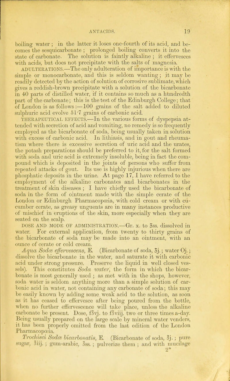 boiling water ; in the latter it loses one-fourth of its acid, and be- comes the sesquicarbonate ; prolonged boiling converts it into the state of carbonate. The solution is faintly alkaline ; it effervesces with acids, but does not precipitate with the salts of magnesia. ADULTERATIONS.—The only adulteration of importance is with the simple or monocarbonate, and this is seldom wanting; it may be readily detected by the action of solution of corrosive sublimate, which gives a reddish-brown precipitate with a solution of the bicarbonate in 40 parts of distilled water, if it contains so much as a hundredth part of the carbonate; this is the test of the Edinburgh College; that of London is as follows :—100 grains of the salt added to diluted sulphuric acid evolve 51-7 grains of carbonic acid. THERAPEUTICAL EFFECTS.—In the various forms of dyspepsia at- tended -with secretion of acid and vomiting, no remedy is so fi equently employed as the bicarbonate of soda, being usually taken in solution with excess of carbonic acid. In litlaiasis, and in gout and rheuma- tism where there is excessive secretion of uric acid and the urates, the potash preparations should be preferred to it, for the salt formed with soda and uric acid is extremely insoluble, being in fact the com- pound which is deposited in the joints of persons who suffer from repeated attacks of gout. Its use is highly injurious when there are phosphatic deposits in the urine. At page 17, I have referred to the employment of the alkaline carbonates and bicarbonates in the treatment of skin diseases ; I have chiefly used the bicarbonate of soda in the form of ointment made with the simple cerate of the London or Edinburgh Pharmacopoeia, with cold cream or with cu- cumber cerate, as greasy unguents are in many instances productive of mischief in eruptions of the skin, more especially when they are seated on the scalp. DOSE AND MODE OF ADMINISTRATION.—Gr. X. to 3ss. dissolved in water. For external application, from twenty to thirty grains of the bicarbonate of soda may be made into an ointment, with an ounce of cerate or cold cream. Aqua Sodce effervescens, E. (Bicarbonate of soda, 3j.; water Oj.; dissolve the bicarbonate in the water, and saturate it with carbonic acid under strong pressure. Preserve the liquid in well closed ves- sels). This constitutes Soda water, the form in which the bicar- bonate is most generally used ; as met with in the shops, however, soda water is seldom anything more than a simple solution of car- bonic acid in water, not containing any carbonate of soda; this may be easily known by adding some weak acid to the solution, as soon as it has ceased to effervesce after being poured from the bottle, when no further effervescence will take place, unless the alkaline carbonate be present. Dose, fsvj. to f^viij. two or three times a-day. Being usually prepared on the large scale by mineral water venders, it has been properly omitted from the last edition of the London Pharmacopceia. Trochisd Sodce hicarbonatis, E. (Bicarbonate of soda, Sj.; pure sugar, Siij. ; gum-arabic, 5ss. ; pulverize them ; and with mucilage 2*