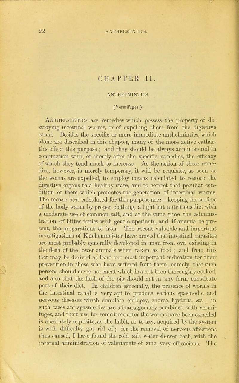 CHAPTER II. ANTHELMINTICS. (Vermifuges.) Anthelmintics are remedies which possess the property of de- stroying intestinal worms, or of expelling them from the digestive canal. Besides the specific or more immediate anthelmintics, which alone are described in this chapter, many of the more active cathar- tics effect this purpose ; and they should be always administered in conjunction with, or shortly after the specific remedies, the efficacy of which they tend much to increase. As the action of these reme- dies, however, is merely temporary, it will be requisite, as soon as the worms are expelled, to employ means calculated to restore the digestive organs to a healthy state, and to correct that pecuHar con- dition of them which promotes the generation of intestinal worms. The means best calculated for this purpose are:—keeping the surface of the body warm by proper clothing, a light but nutritious diet with a moderate use of common salt, and at the same time the adminis- tration of bitter tonics with gentle aperients, and, if anemia be pre- sent, the preparations of iron. The recent valuable and important investigations of Kiichenmeister have proved that intestinal parasites are most probably generally developed in man from ova existing iu the flesh of the lower animals when taken as food ; and from this fact may be derived at least one most important indication for their prevention in those who have suffered from them, namely, that such persons should never use meat which has not been thoroughly cooked, and also that the flesh of the pig should not in any form constitute part of their diet. In children especially, the presence of worms in the intestinal canal is very apt to produce various spasmodic and nervous diseases which simulate epilepsy, chorea, hysteria, &c. ; in such cases antispasmodics are advantageously combined with vermi- fuges, and their use for some time after the worms have been expelled is absolutely requisite, as the habit, so to say, acquired by the system is with difficulty got rid of; for the removal of nervous affections thus caused, I have found the cold salt water shower bath, with the internal administration of valerianate of zinc, very efficacious. The