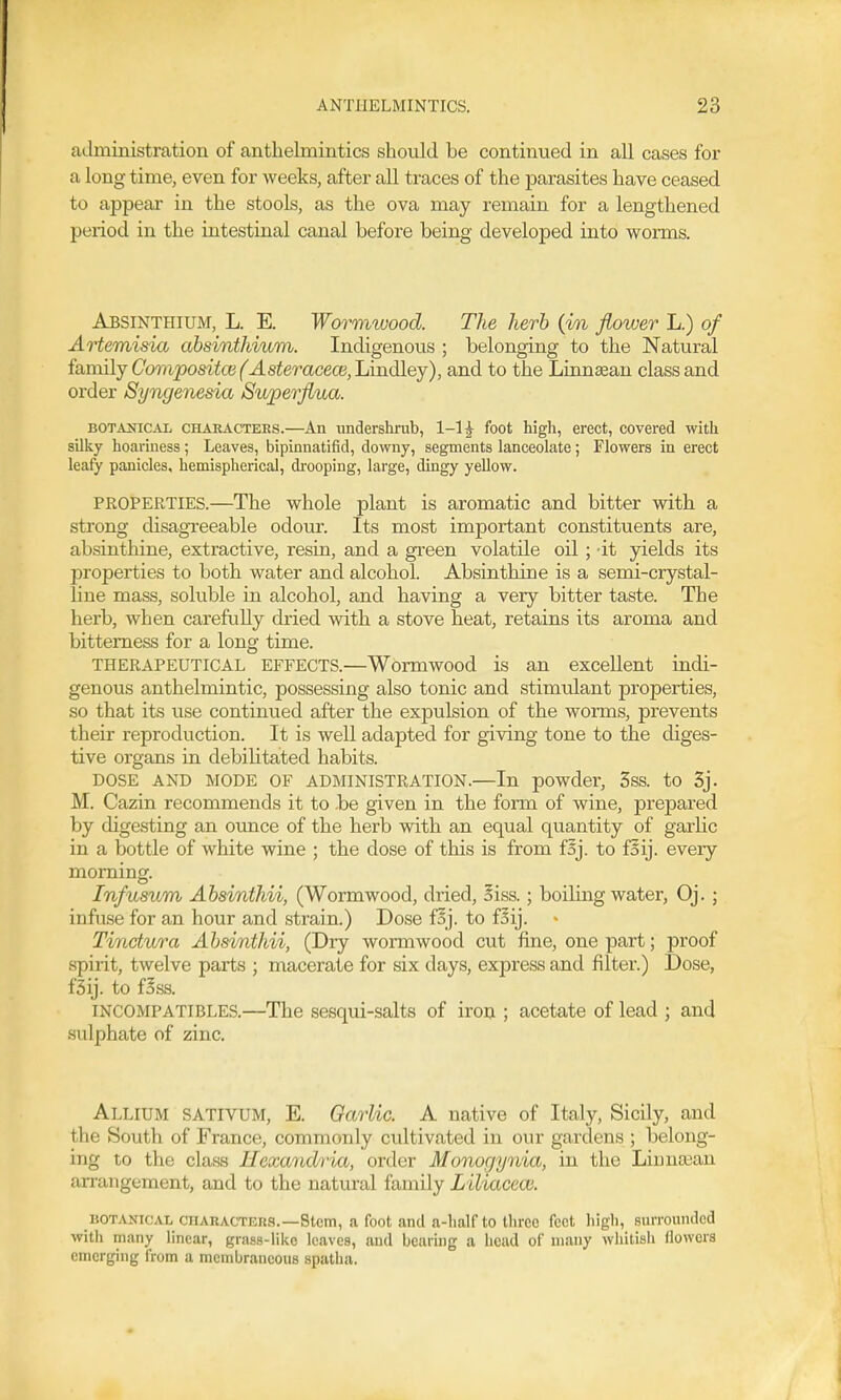 administration of anthelmintics should be continued in all cases for a long time, even for weeks, after all traces of the parasites have ceased to appear in the stools, as the ova may remain for a lengthened period in the intestinal canal before being developed into worms. Absinthium, L. E. Wormwood. The herb (in flower L.) of Artemisia absinthium. Indigenous ; belonging to the Natural family Composite (^^sferaceoB,Lindley), and to the Linn^an class and order Syngenesia Superflua. BOTANic^vi CHAEACTEES.—An undershi'ub, 1-15 foot high, erect, covered with silky hoariness; Leaves, bipinnatifid, downy, segments lanceolate; Flowers in erect leafy panicles, hemispherical, di'ooping, large, dingy yellow. PROPERTIES.—The whole plant is aromatic and bitter with a strong disagi'eeable odour. Its most important constituents are, absinthine, extractive, resin, and a green volatile oil; -it yields its properties to both water and alcohol. Absinthine is a semi-crystal- line mass, soluble in alcohol, and having a very bitter taste. The herb, when carefuUy dried with a stove heat, retains its aroma and bitterness for a long time. THERAPEUTICAL EFFECTS.—Wormwood is an excellent indi- genous anthelmintic, possessing also tonic and stimiilant properties, so that its use continued after the expulsion of the worms, prevents their reproduction. It is well adapted for giving tone to the diges- tive organs in debilitated habits. DOSE AND MODE OF ADMINISTRATION.—In powder, 3ss. to 3j. M. Cazin recommends it to be given in the form of wine, prepared by digesting an ounce of the herb with an equal quantity of garlic in a bottle of white wine ; the dose of this is from fSj. to f^ij. every morning. Infusum Absinthii, (Wormwood, dried, liss.; boiling water, Oj.; infuse for an hour and strain.) Dose foj. to fSij. Tinctura Absinthii, (Dry wormwood cut fine, one part; proof spirit, twelve parts ; macerate for six days, express and filter.) Dose, fSij. to fBss. INCOMPATIBLES.—The sesqui-salts of iron ; acetate of lead ; and sulphate of zinc. Allium sativum, E. Garlic. A native of Italy, Sicily, and the South of France, commonly cultivated in our gardens ; belong- ing to the class Hexandria, order Monogynia, in the Linnajan arrangement, and to the natural family Liliaceoi. BOTANICAL citARACTKug.—Stem, a foot and a-half to three feet high, surrounded with many linear, grass-like leaves, and bearing a head of many whitish flowers emerging from a membraneous spatlia.