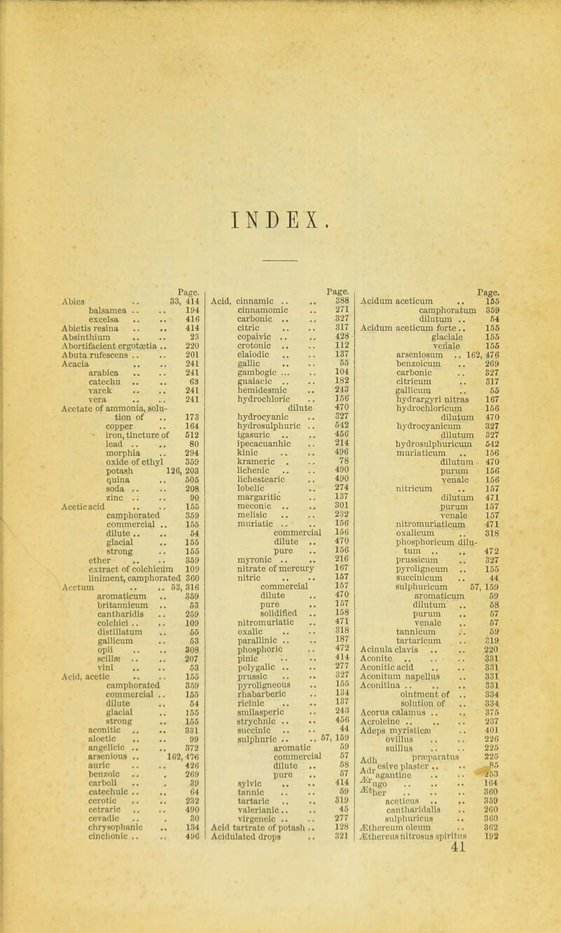 INDEX. Page. Abies .. 33, 414 balsamca .. .. 194 excelsa .. .. 416 Abietis resina .. .. 414 Absinthium .. .. 23 Abortifacient ergotiEtia .. 220 Abuta rufescens .. .. 201 Acacia .. .. 241 arabica .. .. 241 catecliu .. .. 63 vaielc .. .. 241 vera .. .. 241 Acetate of ammonia, solu- tion of .. 173 copper .. 164 iron, tincture of 512 lead .. .. 80 morphia .. 294 oxide of etiiyl 359 potash 126, 203 quina .. 505 soda .. .. 208 zinc .. .. 90 Acetic acid .. .. 155 camphorated 359 commercial .. 155 dilute,. .. 54 glacial .. 155 strong .. 155 ether .. .. 359 extract of colchicum 109 liniment, camphorated 3fiO Acetum aromaticum britannicum cnntharidis colcliici .. distillatum galllcum opii scillfo .. vinl Acid, acetic camphorated commercial dilute glacial strong nconitic aloetlc angclicic .. arscnious .. auric benzoic carboli catcchiiic .. cerotlc cctraric cevndio chrysophanic cinclionic .. 53, 316 359 53 269 109 55 53 308 207 53 155 359 165 64 166 166 331 99 372 102, 47<i 426 269 39 64 232 490 80 134 496 Page. Acid, einnamic .. .. 388 cinnamoraic .. 271 carbonic .. .. 327 citric ,. .. 317 copaivic .. .. 428 crotonic .. .. 112 elaiodic .. .. 137 gallic .. .. 55 gamboglc 104 guaiacic .. .. 182 hemidesmic .. 243 hydrochloric .. 156 dilute 470 hydrocyanic .. 327 hydrosulpliuric .. 542 igasuric .. .. 45G ipecacuanhic .. 214 Icinic .. .. 496 krameric . .. 78 lichenic .. .. 490 lichestearic .. 490 lobelic .. 274 margaritic .. 137 meconic .. .. 301 melisic .. .. 232 muriutic .. .. 156 commercial 156 dilute .. 470 pure .. 156 myronic .. .. 216 nitrate of mercury 167 nitric .. .. 157 commercial 167 dUute .. 470 pure .. 167 solidified .. 158 nitromuriatic .. 471 oxalic .. .. 318 parallinic .. .. 187 phosphoric .. 472 pinic .. .. 414 polygalic .. .. 277 prusaic .. .. 327 pyroligneous .. 156 rliabarberic .. 134 ricinic .. .. 137 smilaspcrlc .. 243 strychnlc .. •• 466 succinic .. •. ^'l sulphuric .. .. 57, 169 aromatic 69 commercial 57 dilute .. 68 puro .. 67 sylvlc .. .. 414 tannic .. .. 59 tartaric .. .. 819 valerianic.. .. 46 virgenelc .. .. 277 AcliI tartrate of potash .. 128 Acidulated drops .. 321 Page. Acidum aceticum .. 185 camphoratum 359 dilutum .. 64 Acidum aceticum forte.. 155 glaciale 155 veriale 155 arseniosum .. 162, 476 bcnzoicum .. 269 carbonic .. 827 citricum .. 317 gallicum .. 55 hydrarg>'ri nitras 167 hydrocliloricum 156 dllutimi 470 hydrocyanicimi 327 dilutum 327 hydrosulphuricum 642 mm'iaticum .. 156 dilutum 470 purum 156 venale 156 nitricimi .. 157 dilutum 471 purum 157 venale 157 nitvomiu'iaticmn 471 oxalicum ,. 318 pl\osphoricum dilu- tum .. ., 472 prussicura ., 327 pyroligneum .. 155 succiuicmn .. 44 sulphuricum 67, 159 aromaticum 69 dilutimi .. 68 purum .. 57 venale ,. 57 tannicura .. 59 tartaricum .. 319 Acinula clavis .. .. 220 Aconite 331 Aconitlcacid .. .. 831 Aconltum napeUus .. 331 Aconitlna 331 ointment of .. 384 solution of .. 334 Acorus calamus .. .. 375 Acrolelno 237 Adeps myristlca) .. 401 ovillus .. .. 226 sulllus .. .. 225 Adh pr.T!parat\is 225 A I cslvoplaster .. ■• -- 85 ,'ngantlno .. •■ 563 4;'ugo 164 Micr 360 acoMcus .. .. 359 ciintharldalls .. 260 sulphuricus 360 /Ethcreuni olcinn .. 362 yEtheieus nltrosus splrltus 192 41