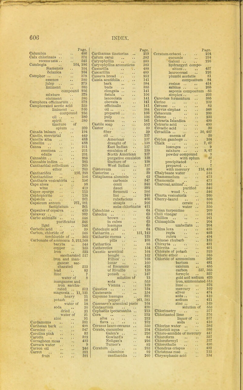 Page. Page. Pace. Calumbin 486 Cartbamus tlnctoriuB .. 219 Ceratum cetacei .. 234 Calx cliloriiiata .. 376 Carum carul .382 cucumis 234 recena usta .. 545 CaryopbylUn 383 Galeni .. 226 Cambogia .. 104, 196 Caryopliyllus aromaticus 383 hydrarg5Ti compo- Siamensis 104 Cascarilla 488 situm.. 437 Zelanica 104 Cascarillin 489 laurocerasl 226 Campbor 378 Cassava bread 252 plumbi acetatis 81 essence 380 Cassia acutifolia .. 141 compositum 84 Julep .. 379 bark 384 resinaj .. 414 liniment 380 buds 385 sabinaa .. 265 compound 256 elongata .. 141 saponls compositimi 85 mixture 379 fistula 106 simplex.. 283 ointment 380 ianceolata 141 CarevisiB fermentum .. 385 Campbora offlcuiarum .. 378 obovata .. 141 Cerine 232 Campborated acetic acid 359 officinalis 141 Cerusse 82 liniment .. 360 384 Cervus elephas .. 648 compoimd 256 prepared .. 106 Cetaceum 233 oil .. 380 pulp 106 233 spirit 380 senna 141 Cetraria Islandica 490 tincture of CastUe soap 562 Cetraric acid 490 opium .. 309 39 Cevadic acid 30 Canada balsam .. 194 fiber 39 407 Candle, mercurial 449 oU 137 enema of 30 Canella alba 488 American 137 Ceylon gamboge .. 104 488 di'augbt of .138 Chalk 7,67 231 East Indian 137 lozenges .. 9 coccinea .. 231 emulsion of 138 mixture .. 9, 67 edulis 231 Nortb American 137 powder compound 9 285 pm-gative emulsion 138 with opium 67 Cannabis indica .. 286 tincture of 138 precipitated 7 Cantbaridai coUodium .. 260 West Indian .. 137 prepared .. 7 etber 260 Castoreum 39 with mercury 116, 436 Cantbarides .. 196,258 39 Chalybeate water 615 Cantbaridine 196 Cataplasma aluminis .. 62 ChamEEmelum 473 Cantliaris vesicatoria .. 196 carbonis 547 Chamomile 473 Cape aloes 98 conii 346 Charcoal, animal'.. 646 wine .. • 419 dauci 392 purified 546 Caper-spurge 115 fennenti 886 wood -.. 546 Capbopicrite 134 lini .. 246 Charta vesicatoria 260 261 rubefaciens 406 Cheny-laurel 350 Capsicum annum 261 381 sinapis 266 cerate .. 226 fastigiatum .. 261 sod£B chloiinatEE 411 - water .. 350 Capsules of copaiva 430 Catecbine 64 Cliian tui-pentine 209 382 63 Chili vinegar 881 Carbo animalis .. 646 broivn .. 63 261 puriflcatus 646 in cubes 63 Chimaphila 204 ligni 546 lozenges 65 umbeUata .. 204 Carbolic acid 39 Catecbuic acid .. 64 Cliina loxa 495 Cai'bon, cblorido of 365 Catliartin .. .. 131 , 142 regia 493 tcrcliloride of .. 365 Cathartic enema . 123 rubra 494 Carbonate of ammonia 5, 212,368 pills 103 Chinese rhubai-b 133 baryta 544 Cathartics 95 Cliirayta 491 copper 165 Catlieretics 154 Chiretta 491 b-on 525 Caustic arsenical 164 Chlorate of potash 323 saccbarated 517 bougie .. FiUios' .. 162 Chloric ether 365 iron and man- 168 Chloride of ammonium 369 ganese sac- limar 160 barium 481 cbarated 512 of Recamier .. 426 calcimn 485 lead 82 of Rivallie 158 carbon 337 365 lime 7 potash .. 167 formyle 837 water of 8 solution of 13 gold and sodium 425 manganese and soda 553 iron, ammoniated 513 iron saccba- Vienna .. 169 lime .. 876 rated 512 Caustics 154 mercury 102 magnesia .. 11 121 Cauterants 154 silver 474 heavy 11 Cayenne lozenges 881 soda .. 410 potasli 16 pepper .. 261 , 381 sodium 411 water of 18 Cazeuave's arseuical paste 164 zinc .. 169 soda 20 Centauriura 490 solution of 553 di'ied -. 21 CopbaBbs ipecacuanha .. 213 Chlorimetry 377 water of 21 Cera 232 Clilorinated lime 876 zinc 91 alba 232 liquor of .. 877 Cardamoms 381 232 soda 410 Cariba;an bark .. 498 Cerasus lam'o-cerasus .. 850 Chlorine water ., 386 Carmine .. 547 Cerate, cucumber 234 Chlorinii aqua 386 Carolina piult 32 Galen's .. 226 Cbloro-amldido of mercury 447 Carotin 892 Gowlard's 84 Clilorofoi-m 337 Carragbeen moss 492 Neligan'8 226 Cblorofomiyl 8.37 Canara water .. 9 Turner's 92 ChlorothaUe 490 Carron oil 246 Ceratum 233 Cliondrus crispus 492 Carrot 391 calaminai 92 Christmas rose .. 115 friUt 391 cantliaridis 260 Cbrysoiihanic acid 134