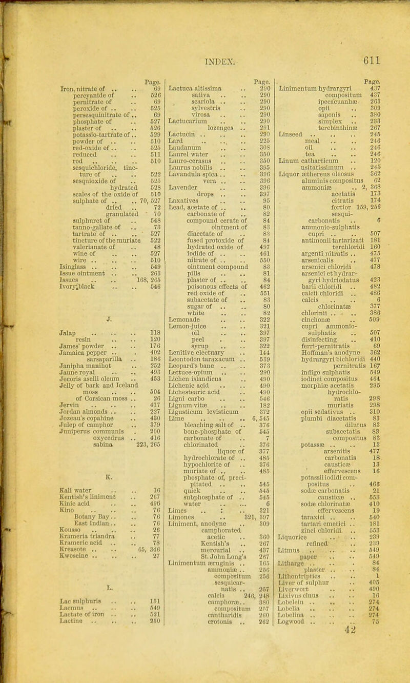 Pago. Iron, nitrate of .. .. GO pereyanide of .. 626 poraitrate of .. 69 peroxide of .. .. 625 persesquinitrate of .. 69 pliospliate of .. 527 plaster of .. .. 526 potassio-tartrate of.. 529 powder of .. .. 510 red-oxide of.. .. 525 reduced .. .. 511 rod 510 sesquicMoride, tinc- ture of .. .. 522 sesqiiioxide of .. 525 liydrated 528 scales of the oxide of 510 sulpliateof .. .. 70,527 dried .. 72 gi-anulated 70 sulplim-ct of .. 548 tanno-gallate of .. 73 tartrate of .. ..527 tincture of the muriate 522 ralerianate of .. 48 wine of .. .. 527 wire .. .. .. 510 Isinglass .. .. .. 649 Issue ointment .. .. 263 Issues .. .. 168, 2G5 lvory;bIack .. .. 546 J. Jalap 118 resin .. .. 120 James'powder .. .. 176 Jamaica pepper .. . 402 sarsaparilla .. 186 Janipha maailiot .. 252 Jaune royal .. .. 403 Jecoris aselli oleum .. 453 Jelly of hark and Iceland moss .. .. 504 of Corsican moss .. 26 Jervin 417 Jordan almonds .. .. 227 Jozeau's copahine .. 430 .lulep of camphor .. 379 Junipcnis communis . 200 oxycedrus .. 416 sahina 223, 265 K. Kail water .. .. 16 Kentish's liniment .. 267 Kinlc acid .. .. 4U6 Kino 76 Botany Bay.. .. 76 East Indian.. .. 76 Kouseo 26 Krnmerla trlandra .. 77 Kramerlc acid .. .. 78 Kreasote .. .. G5, 348 Kwoseine 27 L. Lac siilphurls .. .. 151 Lacmus .. .. ., 640 Lactate of iron .. .. 521 Lactine 200 Pago. Lnctuca alti.ssima 200 satlva 290 , scariola .. 290 sylvestris 200 virosa 290 Lnctucarlum 200 lozenges .. 291 290 225 Lu\ulanum 308 Laurel water 350 Lauro-cerasus 350 Laurus nobilis .. 395 LavandiUa spica .. 396 vera .. 396 Lavender 396 drops .. 397 Laxatives 95 Lead, acetate of .. 80 carhonate of 82 compound cerate of 84 ointment of 83 diacetate of 83 fused protoxide of 84 hydrated oxide of 407 iodide of .. 461 nitrate of .. 550 ointment compound 83 pills 81 plaster of .. 84 poisonous effects of 462 red oxide of 551 aubacetate of 83 sugar of .. 80 white 82 Lemonade 322 Lemon-juico 321 oU 397 peel 397 syrup 322 Lenitive electuary 144 Leontodon taraxacum .. 5.39 Leopard's bane .. 373 Lettuce-opium 290 Lichen i.slandicus 400 Lichenic acid 490 Lichesteaiic acid 400 Ligni carbo 546 Lignum vitse 182 Ligusticum levisticum 372 Lime .. .. .. 6, 545 bleaching salt of .. 376 hone-phosphate of 645 carbonate of 7 chlorinated 376 liquor of 377 hydrochlorate of .. 485 hypochlorite of 376 muriate of .. 485 phosphate of, preci- pitated .. 545 quick 546 subpliosphate of .. 545 water 6 Limes .. : 321 Limones .. 821, 307 Liniment, anodyne 809 camphorated acetic 360 Kentish's 267 mercurial 437 St. John Long's 2fi7 Llnimontum airuginis .. mr, ammooiic .. 256 oompositum 250 8es(nilcar- natls .. 257 calci.s 246, 248 caniphor.'B.. 380 coniimsitum 2.^.7 cantlmridis 260 crotonls .. 262 Pafre. Liniraentum hydrargyri 437 compositum 437 ipecacuanha) 263 opii .. 309 saponls .. 3K0 simplex .. 233 terehinthiniB 267 Linseed 245 meal .. .. 246 oil .. .. 246 tea .. .. 246 Linum cathnrticimi .. 120 usitati.ssimnm .. 245 Liquor aithereus oleosus 362 aluminiscompositus 62 ammoniaj .. 2, 368 acetatis 173 citratis 174 fortior 159, 255 sesqui- carbonatis .. 6 ammonio-sulphatis cupri .. .. 607 antunonii tartarizati 181 terchloridi 160 argenti nitratis .. 475 arsenicalis .. 477 arsenici chloridi 478 arsenici et hydrar- gyri hydriodatus 423 barii chloridi .. 482 calcli chloridi .. 486 calcis .. .. 6 chlorinatsB 377 chlorinii ... .. 386 clnchonaa .. 509 cupri ammonio- sulphatis .. 507 disinfecting .. 410 ferri-pernitratis 69 Hoffman's anodyne 362 hydrargyri bicWoridi 440 pernitratis 16/ mdigo sulphatis 649 iodinei compositus 464 morphice acetatis 295 hydroclilo- ratis 293 muriatis 298 opii sedativus .. 810 plurabi diacetatis 83 dilutus 83 siibacctatis 83 compositus 83 potassfB .. .. 13 arsenitis 477 carbonatis 18 causticE 13 effervcscens 16 potassii iodidi com- positus .. 468 sodte carbonatis 21 causticio .. 653 Bodaj chlorinatio 410 cft'ervescens 19 taraxioi .. .. 510 tartari emetici .. 181 zinci chloridi .. 553 Liquorice .. ' .. 239 refined .. 239 Litmus .. .. .. 649 paper .. •. 649 Litharge .. .. . 84 pla.stor .. .. 84 Lithontriiitios .. .. X Liver of suliihur .. 405 Liverwort .. .. 490 Lixivu.t einus .. .. 16 Lol)clein 274 Lobelia 274 Lobelina 274 Logwood .. .. .. 75 42