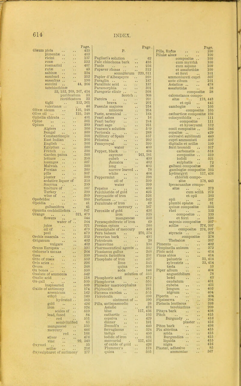 Oleum plcls Page. Page. Pane. 415 P. Pills, RufuB 100 pimentEe .. 403 Pilulse aloes 100 ricini 1.37 Pagliaris solution 62 coraposItjB .. 100 rosss 652 Pale chinchona bark 495 cum myrrhi 100 rosmarini 407 Panis 236 cum sapone 100 rut!B 43 Papaver rhoeas .. 312 et assafoetidse 100 Babinte 224 somniferum 229,311 et ferri 101 sambuci .. 252 Papier d'Albespeyre 260 ammoniureti cupri 007 sassafras .. 190 Paraglin .. 187 ante cibum 101 Buccini ' 44, 2G6 Parallinic acid 187 Asiatics .. 478 terebintliiniB Pararaorpliia 301 assafoetidiB 38 33, 152, 209, 2C7, 414 Paregoric elixir .. 303 compositae 88 purilleatiuii 33 Scotch .. 308 calomelanos compo- rectiflcatum 33 201 sitae .. 178, 443 tiglii 112, 261 brava 201 et opii 44S valerians .. 46 PassuIiE majores 254 cambogite 105 OUvse oleum 125, 248 minores 254 compositae 105 Olive oil .. 125, 248 Paste, arsenical .. 164 catharticae compositaj 103 Ophelia chirata .. 491 Pearl ashes 16 colocynthidis 111 Opine 301 Pearl barley 244 compositiE 111 Opium 299 Pearl sago 251 et hyoscyaml 112 Algiers 300 Pearson's solution 5i9 conii compositaj .. 346 Bengal 300 268 copaibae .. 429 Constantinoiile SOO Pellitory of Spain 357 corrosivi sublimati 440 East Indian 300 202 cupri ammoniati 507 English .. 300 Pennyroyal 899 digitaUs et sciUas 199 Egyptian ,. 300 water 400 ferri bromidi 517 French 300 Pepper, black 404 carbonatis .. 618 Garflen patna 300 cayenne 261, 381 compositaj .. 619 lettuce 290 cubeb 430 iodldi 621 lozenges .. 307 Jamaica 402 sulphatis .. 72 Malwah .. 300 long 403 galbani compositae 38 Persian 300 narrow leaved . 78 gambogiae compositaj 105 pills 307 white .. 404 hydrargyri 117 436 plaster 309 Peppermint 398 chloridi compo- sedative liquor of 310 oil of 399 sitae 178 448 Smyrna 299 water 399 Ipecacuanhas compo- tincture of 307 460 sitte 273 Turkey 299 Perchloride of gold 425 cum scilia 273 wine of .. 309 Percyanide of li'ou 526 et opii 185 Opodeldoc 380 Perfumes 542 opii 307 Opoidia 41 Pernitrate of iron 69 plumbi opiatae .. 81 galbanifera 41 mercury . 167 quinae compositae 605 Opuntia cocMnillefera . 547 Peroxide of gold 426 rhei 135 Orange 821, 479 iron 525 compositiB .. 135 flowers 544 manganese 550 et ferri 136 water of . 644 Persesquinitrate of ii'on 69 saponis compositae 307 juice 321 Persian opium 300 BcilliE .. 276, 307 oil of 479 Persulphate of mercury 448 compositae 276 307 peel 479 Peru balsam 270, 374 styracis .. 278 Orchis mascula .. 252 Peruvian bark 493 compositas 278 Origanum 402 Petroleum 28 ThebaiciE 307 viilgare 402 Phaoretine 134 402 Ornus Europsea .. Osborne's moxas 123 Pharmaceutical agents . 54li Pimpinella anisum 372 264 Phasianus gallus 2JS Pinic acid 414 Ossa 550 Phoenix farinifera 251 t'iuus abies 414 Otto of roses 552 Phosphate of iron 527 pahistris .. 33, 414 Ovis aries 226 lime 5J5 sylvestris .. 33,414 Ovum 248 quina 505 taeda S3 Ox bones .. 550 soda 146 Piper album 404 Oxalate of ammonia 642 solution of 553 angustifolium 78 Oxalic acid 318 Phosphoric acid 472 betel 63 Ox-gall 609 Phosphorus 650 caudatum 431 inspissated 509 Physeter macrocephalus 233 cubeba 431 Oxide of antimony 174 Pliytocolla 281 longimi 403 arsenicum 162 Picnena excelsa .. 6S5 nigrum 404 ethyl ... S60 I'icrotoxin 390 Piperiu 404 hydratod . 363 ointment of . 390 I'ipsissewa 204 gold 426 Pills, antispasmodic Asiatic 38 Pistacia lentiscus S9S iron 524 478 terebintlius 209 scales of . 510 blue 117, 436 Pitava bark 498 lead, fused 84 cathartic .. 103 Pitch 415 red 551 cojiaiva 429 Burgundy .. 416 scmivitrifled S3 dinner 101 plaster .. 416 manganese 550 Dzondi's 440 Piton bark 498 mercury 44G ferruginous 524 Pix abietina 415 red . 166 indigo 450 arida 415 silver 476 iodide of iron 521 Burgundica .. 415 zinc '92, 540 mercurliil 117, 436 Uquida 415 Oxyuicl 65 of oxide of gold . 426 nigra 416 scillic 216 Plummcr's 178 Plaster, adhesive 85 Oxysiilphuret of antimony 177 quina 605 ammoniac 367