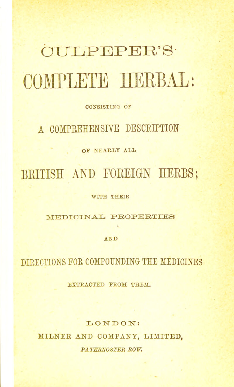 OXJLFEPER'S COmETE HERBAL: CONSISTING OF A COMPEEHENSIYE DESCEIPTION OF NEAKLT ALL BEITISH AND FOEEIGN HEEBS; WITH THEIR i AND DIRECTIONS FOE COMPOUNDING THE MEDICINES EXTEAOTED FEOM THEM. X. O N D O N : MILNER AND COMPANY, LIMITED, PATERNOSTER ROW.