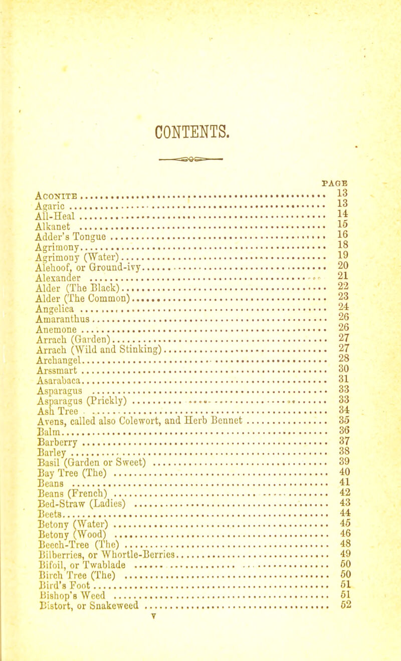 CONTENTS. PAGE Aconite • • • 13 Agaric 1^ All-Heal 14 Alkanet 15 Adder's Tongue 16 Agrimony 18 Agrimony (Water) 19 Alehoof, or Ground-ivy 20 Alexander ' ■ 21 Alder (The Black) 22 Alder (The Common) 23 Angelica 24 Amaranthus 26 Anemone 26 Arrach (Garden) 27 Arrach (Wild and Stinking) 27 Archangel 28 Arssmart 30 Asarabaca 31 Aspara gus 33 Asparagus (Prickly) 33 Ash Tree 34 Avens, called also Colewort, and Herb Bennet 35 Balm 36 Barberry 37 Barley 38 Basil (Garden or Sweet) 39 Bay Tree (The) 40 Beans 41 Beans (French) 42 Bed-Straw (Ladies) 43 Beets 44 Bctony (Water) 46 Betony (Wood) 46 Bcoch-Tree (The) 48 Bilberries, or Whortle-Berries 49 Bifoil, or Twablade 50 Biich Tree (The) 60 Bird's Foot 61 Bishop's Weed 61 Bistort, or Snakeweed 62