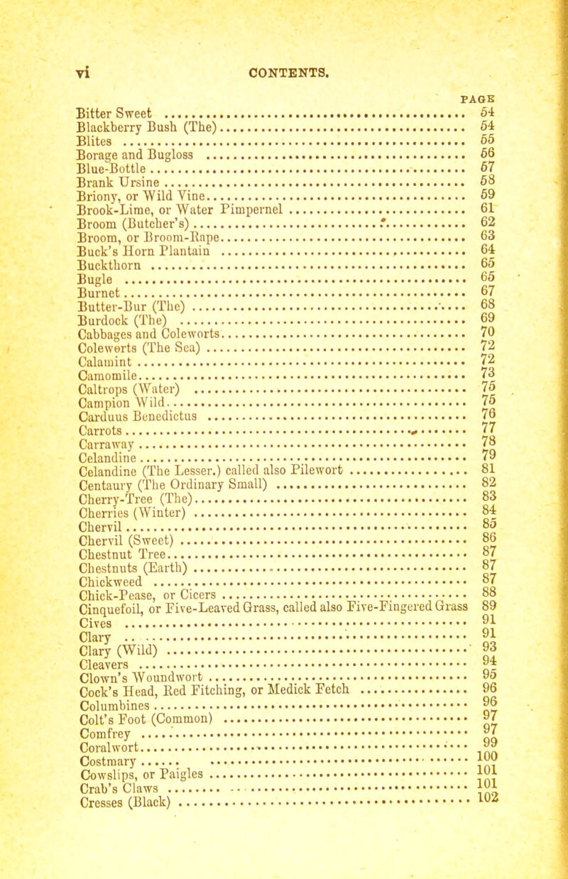 PAGE Bitter Sweet 64 Blackberry Bush (The) 54 Elites 65 Borage and Bugloss 66 Blue-Bottle 67 Brank Ursine 68 Brion)', or Wild Vine 69 Brook-Lime, or Water Pimpernel 61 Broom (Butcher's) 62 Broom, or Broom-Rape 63 Buck's Horn Plantain 64 Buckthorn 65 Bugle 65 Burnet 67 Butter-Bur (The) ... 68 Burdock (The) 69 Cabbages and Coleworts 70 Coleworts (The Sea) 72 Calamint 72 Camomile 73 Caltrops (Water) 75 Campion Wild 76 Carduus Benedictus 76 Carrots 77 Carraway 78 Celandine 79 Celandine (The Lesser.) called also Pileworb 81 Centaury (The Ordinary Small) 82 Cherry-Tree (The) 83 Cherries (Winter) 84 Chervil 85 Chervil (Sweet) 86 Chestnut Tree 87 Chestnuts (Earth) 87 Chickweed o7 Chick-Pease, or Cicers 88 Cinquefoil, or Five-Leaved Grass, called also Five-Fingered Grass 89 Gives 9i Clary • 91 Clary (Wild) 93 Cleavers 94 Clown's Woundwort 9o Cock's Head, Bed Fitching, or Medick Fetch 96 Columbines 96 Colt's Foot (Common) 97 Comfrey 97 Coral wort Costraary j^'j' Cowslips, or Paigles Crab's Claws 101 Cresses (Black) 1^