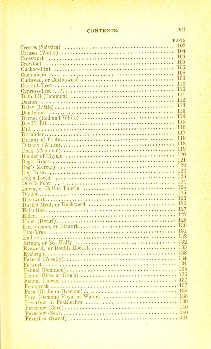 PAGh. Cresses (Sciatica) 103 Cresses (Water) jO* Crosswort 104 Crowfoot 10^ Cuckoo-Pint jO Cucumbers 10^ Cudweed, or Cottonweed 109 Currant-Tree 110 Cypress-Tree .. .* 110 DattbdiU (Common) Ill Daisies 11^ Daisy (Little) 11;^ Dandelion • 11-; Darnel (Red and White) 11* Devil's Bit 115 Dill  Dittander Dittany of Crete Ho Dittanv (White) 11» Dock (Common) 119 Dodder of Thyme I'^O Dog's Grass 121 Dog's Mercury 12^ Dog Rose 122 Dog's Tooth ■'■^•^ Dove's Foot 124 Down, or Cotton Thistle 124 Dragon 125 Dropwort 126 Duck's ileat, or Duckweed 126 Eu'lantine 127 Elder 127 Elder (Dwarf) - 1'28 Elecampane, or Elfwort 130 Elm-Tree 131 Endive 132 Eringo, or Sea Holly 132 Evcweed, orDouble Rocket 133 Eyebright 133 Eaverel (Woolly) 134 Eel wort 134 Fennel (Coraraon) 135 Fennel (Sow or ilog's) 136 Fennel Flower 137 Fenugreek 137 Fern (Biake or Bracken) 13^ Fern (Osmond Iloyal or Water) 138 Feverfew, or Featiierfew 139 Feverfew (Corn) 140 Feverfew (Sea) 140 Feverfew (Sweet) 141