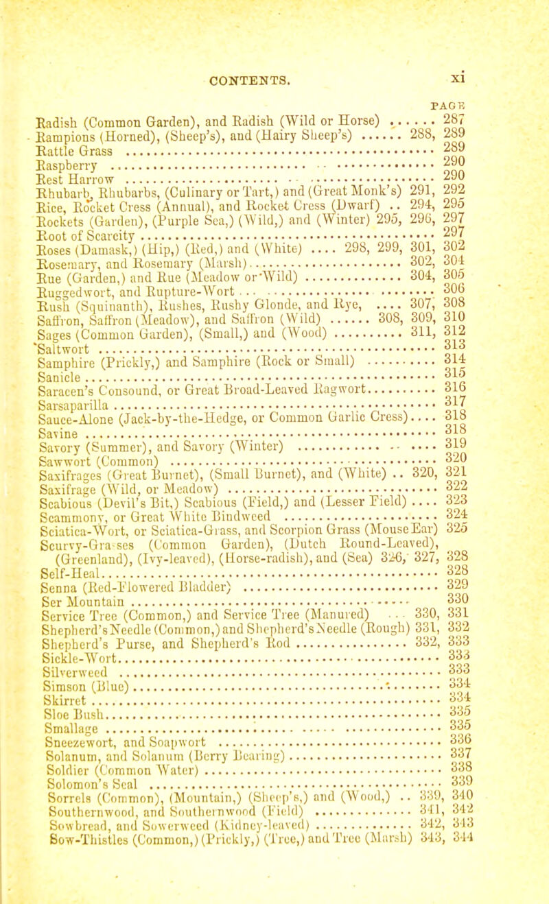 PACK Eadish (Common Garden), and Radish (Wild or Horse) 287 • Eampions (Horned), (Slieep's), and (Hairy Sheep's) 288, 289 Rattle Grass 289 Easpberry 290 Best Harrow 290 Rhubarb Rhubarbs, (Culinary or Tart,) and (Great Monk's) 291, 292 Eice, Rocket Cress (Annual), and Rocket Cress (Dwarf) .. 294, 295 Eockets (Garden), (Purple Sea,) (AVild,) and (Winter) 295, 296, 297 Root of Scarcity 297 Eoses (Damask,) (Hip,) (Red,) and (White) .... 298, 299, 301, 302 Rosemary, and Rosemary (Marsli) 302, 304 Eue (Garden,) and Rue (Meadow or-Wild) 304, 305 Euggedwort, and Rupture-Wort 306 Rush (Squinanth), Rushes, Rushy Glonde, and Rye, 307, 308 SaflVon, Saffron (Meadow), and Salfron (Wild) 308, 309, 310 Sages (Common Garden), (Small,) aud (Wood) 311, 312 Saltwort 313 Samphire (Prickly,) and Samphire (Rock or Small) oi4 Sanicle 315 Saracen's Consound, or Great Broad-Leaved Eagwort 31b Sarsaparilla A s oio Sauce-Alone (Jack-by-the-Hedge, or Common Garlic Cress) 318 Savine 318 Savory (Summer), and Savory (Winter) 31J Sawwort (Common) 320 Saxifrages (Great Burnet), (Small Burnet), and (White) .. 320, 321 Saxifrage (Wild, or Meadow) 322 Scabious (Devil's Bit,) Scabious (Field,) and (Lesser Field) 323 Scammonv, or Great White Bindweed 324 Sciatica-Wort, or Sciatica-Gi ass, and Scorpion Grass (MouseEar) 325 Scurvy-Gra ses (Common Garden), (Dutch Round-Leaved), (Greenland), (Ivv-leavcd), (Horse-radish), and (Sea) 3'i6, 327, 328 Self-Heal '. 328 Senna (Red-Flowered Bladder) 329 Ser Mountain 330 Service Tree (Common,) and Service Tree (Manured) . . ^ 330, 331 Shepherd's Needle (Common,) and Shepherd's Needle (Rough) 331, 332 Shepherd's Purse, and Shepherd's Rod 332, 333 Sickle-Wort 333 Siherwued 333 Simson (Blue) '• 334 Skirret 334 Sloe Bush 335 Smallage 335 Sneezewort, and Soapwort 336 Solanum, and Solanum (Berry Bearing) 337 Soldier (Common Water) 338 Solomon's Seal 339 Sorrels (Common), (Mountain,) (Sheep's,) and (Wood,) .. 339, 340 Southernwood, and Soutiieinwond (Field) 341, 342 Sowbread, and Sowerweed (Kidney-lcavcil) 342, 343 Bow-Thistles (Common,) (Prickly,) (Tree,) and Tree (Mar,-,b) 343, 344