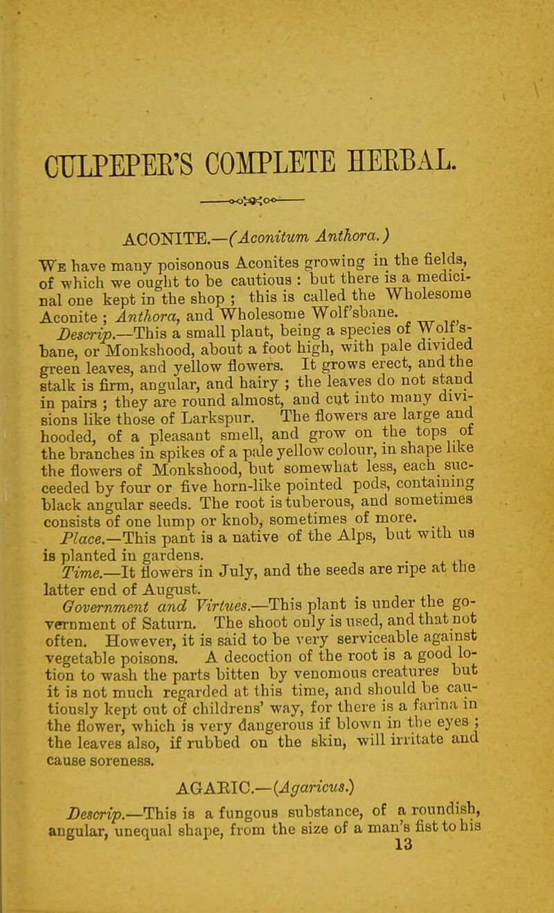 CULPEPEE'S COIPLETE KEEEAL. OO^KOO- ACO'NITE.—(Aconitum Anthora.) We have many poisonous Aconites growing in the fields, of which we ought to be cautious : but there is a medici- nal one kept in the shop ; this is called the Wholesome Aconite ; Anthora, and Wholesome Wolfsbane. Descrip.—This a small plant, being a species of Wolt s- bane, or Monkshood, about a foot high, with pale divided green leaves, and yellow flowers. It grows erect, and the stalk is firm, angular, and hairy ; the leaves do not stand in pairs ; they are round almost, and cut into many divi- sions like those of Larkspur. The flowers are large and hooded, of a pleasant smell, and grow on the tops of the branches in spikes of a pale yellow colour, in shape like the flowers of Monkshood, but somewhat less, each_ suc- ceeded by four or five horn-like pointed pods, containing black angular seeds. The root is tuberous, and sometimes consists of one lump or knob, sometimes of more. Place—This pant ia a native of the Alps, but with ua is planted in gardens. Time.—It flowers in July, and the seeds are ripe at the latter end of August. Government and Virtues.—This plant is under the go- vernment of Saturn. The shoot only is used, and that not often. However, it is said to be very serviceable against vegetable poisons. A decoction of the root is a good lo- tion to wash the parts bitten by venomous creatures but it is not much regarded at this time, and should be cau- tiously kept out of childrens' way, for there is a fanna in the flower, which is very dangerous if blown in the eyes ; the leaves also, if rubbed on the skin, will irritate and cause soreness. AGAEIC—{Agaricus) Descrip.—This is a fungous substance, of a roundish, angular, unequal shape, from the size of a man's fist to his