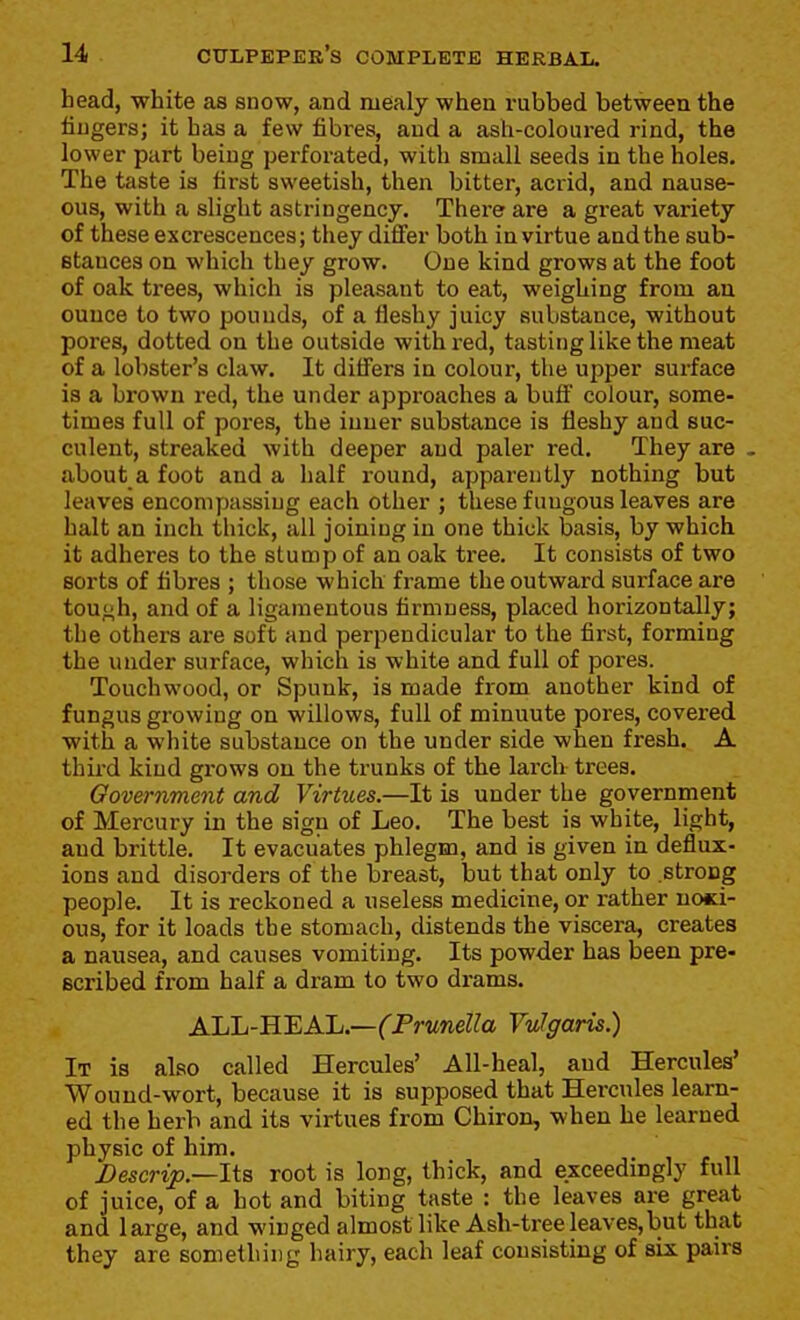 head, white as snow, and mealy when rubbed between the fingers; it has a few fibres, and a ash-coloured rind, the lower part being perforated, with small seeds in the holes. The taste is first sweetish, then bitter, acrid, and nause- ous, with a slight astringency. There are a great variety of these excrescences; they difier both in virtue and the sub- stances on which they grow. One kind grows at the foot of oak trees, which is pleasant to eat, weighing from an ounce to two pounds, of a fleshy juicy substance, without pores, dotted on the outside with red, tasting like the meat of a lobster's claw. It differs in colour, the upper surface is a brown red, the under approaches a buff colour, some- times full of pores, the inner substance is fleshy and suc- culent, streaked with deeper and paler red. They are . about a foot and a half round, apparently nothing but leaves encompassing each other ; these fungous leaves are halt an inch thick, all joining in one thick basis, by which it adheres to the stump of an oak tree. It consists of two sorts of fibres ; those which frame the outward surface are tou<;h, and of a ligamentous firmness, placed horizontally; the others are soft and perpendicular to the first, forming the under surface, which is white and full of pores. Touchwood, or Spunk, is made from another kind of fungus growing on willows, full of minuute pores, covered with a white substance on the under side when fresh. A third kind grows on the trunks of the larch ti-ees. Oovernment and Virtues.—It is under the government of Mercury in the sign of Leo. The best is white, light, and brittle. It evacuates phlegm, and is given in deflux- ions and disorders of the breast, but that only to strong people. It is reckoned a useless medicine, or rather nosi- ous, for it loads the stomach, distends the viscera, creates a nausea, and causes vomiting. Its powder has been pre- scribed from half a dram to two drams. AliL-B.'EA.'L.—(Prunella Vulgaris.) It is also called Hercules' All-heal, and Hercules' Wound-wort, because it is supposed that Hercules learn- ed the herb and its virtues from Chiron, when he learned physic of him. Descrip.—lta root is long, thick, and exceedingly full of juice, of a hot and biting taste : the leaves are great and large, and winged almost like Ash-tree leaves,but that they are something hairy, each leaf consisting of six pairs