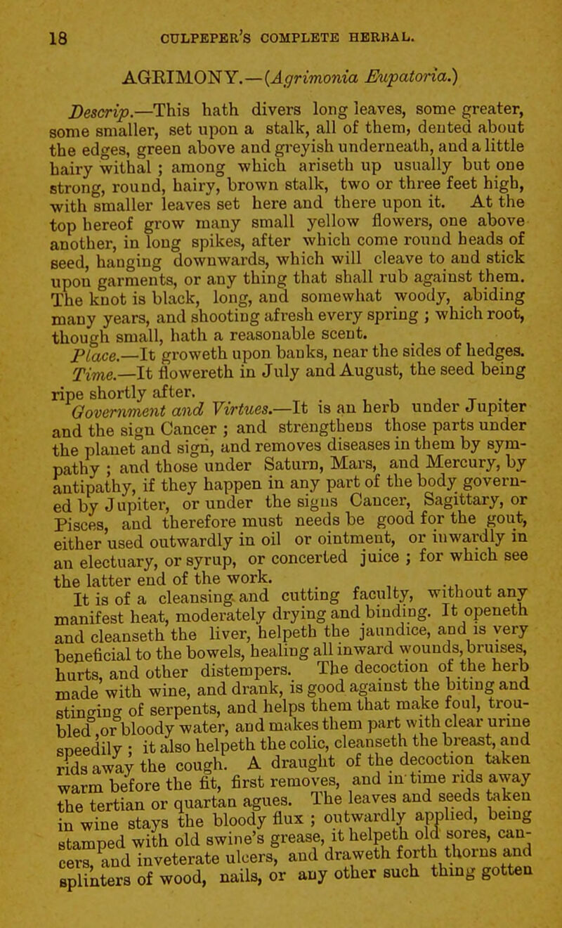 AGEIMONY.—(^^-rmonia Eupatoria.) Descrip.—This hath divers long leaves, some greater, some smaller, set upon a stalk, all of them, dented about the edo'es, green above and gi*eyish underneath, and a little hairy withal ; among which ariseth up usually but one strong, round, hairy, brown stalk, two or three feet high, with smaller leaves set here and there upon it. At the top hereof grow many small yellow flowers, one above another, in long spikes, after which come round heads of seed, hanging downwards, which will cleave to and stick upon garments, or any thing that shall rub against them. The knot is black, long, and somewhat woody, abiding many years, and shooting afresh every spring ; which root, though small, hath a reasonable scent. Place.—It groweth upon banks, near the sides of hedges. Time.—It flowereth in July and August, the seed being ripe shortly after. , t -x Qovemment and Virtues—It is an herb under Jupiter and the sign Cancer ; and strengthens those parts under the planet and sign, and removes diseases in them by sym- pathy ; and those under Saturn, Mars, and Mercury, by antipathy, if they happen in any part of the body govern- ed by Jupiter, or under the signs Cancer, Sagittary, or Pisces, and therefore must needs be good for the gout, either used outwardly in oil or ointment, or inwardly in an electuary, or syrup, or concerted juice ; for which see the latter end of the work. It is of a cleansing and cutting faculty, without any- manifest heat, moderately drying and binding. It openeth and cleanseth the liver, helpeth the jaundice, and is very beneficial to the bowels, healing all inward wounds bruises hurts, and other distempers. The decoction of the herb made with wine, and drank, is good against the biting and stinginff of serpents, and helps them that make foul, trou- bled or bloody water, and makes them part with clear urine sneedilv • it also helpeth the colic, cleanseth the breast, and rids away the cough. A draught of the decoction taken warm before the fit, first removes, and in time rids away The tertian or quartan agues. The leaves and seeds taken in wine stays the bloody flux ; outwardly applied, bemg stamped with old swine's grease, it helpeth old sores can- cers, and inveterate ulcers, and draweth forth thorns and splinters of wood, nails, or any other such thing gotten