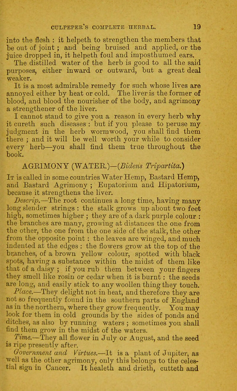 into the flesh : it helpeth to strengthen the members that be out of joint ; and being bruised and applied, or the juice dropped in, it helpeth foul and imposthumed ears. The distilled water of the herb is good to all the said purposes, either inward or outward, but a great deal weaker. It is a most admirable remedy for such whose lives are annoyed either by heat or cold. The liver is the former of blood, and blood the nourisher of the body, and agrimony a strengthener of the liver. I cannot stand to give you a reason in every herb why it cureth such diseases : but if you please to peruse my judgment in the herb wormwood, you shall find them there ; and it will be well worth your while to consider every herb—^you shall find them true throughout the book. AGKIMONY (WATEn.)—{Biden:s Tripartita.) It is called in some countries Water Hemp, Bastard Hemp, and Bastard Agrimony ; Eupatorium and Hipatorium, because it strengthens the liver. Descrip.—The root continues a long time, having many long slender strings : the stalk grows up about two feet high, sometimes higher ; they are of a dark purple colour : the branches are many, growing at distances the one from the other, the one from the one side of the stalk, the other from the opposite point : the leaves are winged, and much indented at the edges : the flowers grow at the top of the branches, of a brown yellow colour, spotted with black spots, having a substance within the midst of them like that of a daisy ; if you rub them between your fingers they smell like rosin or cedar when it is burnt: the seeds are long, and easily stick to any woollen thing they touch. Place.—They delight not in heat, and therefore they are not so frequently found in the southern parts of Enghind as in the northern, where they grow frequently. You may look for them in cold grounds by the sides of ponds and ditches, as also by running waters ; sometimes you shall find them grow in the midst of the waters. Time.—They all flower in July or August, and the seed is ripe presently after. Government and Virtues.—It is a plant of Jupiter, as well as the other agrimony, only this belongs to the celes- tial sign in Cancer. It healeth and drieth, cutteth and
