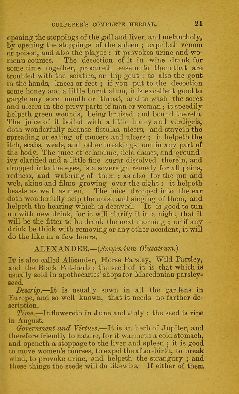 opening the stoppings of the gall aud liver, and melancholy, by opening the stoppings of the spleen ; expelleth venom or poison, and also the plague : it provokes urine and wo- men's courses. The decoction of it in wine drank for some time together, procureth ease unto them that are troubled with the sciatica, or hip gout ; as also the gout in the hands, knees or feet; if you put to the decoction some honey and a little burnt alum, it is excellent good to gargle any sore mouth or throat, aud to wash the sores and ulcers in the privy parts of man or woman ; it speedily helpeth green wounds, being bruised and bound thereto. The juice of it boiled with a little honey and verdigris, doth wonderfully cleanse fistulas, ulcers, aud stayelh the spreading or eating of cancers and ulcers ; it helpeth the itch, scabs, weals, and other breakings out in any part of the body. The juice of celandine, field daises, and ground- ivy clarified and a little fine sugar dissolved therein, and dropped into the eyes, is a sovereign remedy for all pains, redness, and watering of them ; as also for the pin and web, skins and films growing over the sight : it helpeth beasts as well as men. The juice dropped into the ear doth wonderfully help the noise and singing of them, and helpeth the hearing which is decayed. It is good to tun up with new drink, for it will clarify it in a night, that it will be the fitter to be drank the next morning ; or if any drink be thick with removing or any other accident, it will do the Uke in a few hours. ALEXANDER.—{Bmyrnium Olusatrum.) It is also called Alisander, Horse Parsley, Wild Parsley, and the Black Pot-herb ; the seed of it is that which is usually sold in apothecaries' shops for Macedonian parsley- seed. Descrip.—It is usually sown in all the gardens in Europe, and so well known, that it needs no farther de- scription. Time.—It flowereth in June and July : the seed is ripe in August. Government and Virtues.—It is an herb of Jupiter, and therefore friendly to nature, for it wanueth a cold stomach, and openeth a stoppage to the liver and spleen ; it is good to move women's courses, to expel the after-birth, to break wind, to provoke urine, and helpeth the strangury ; and these things the seeds will do likewise. If either of them