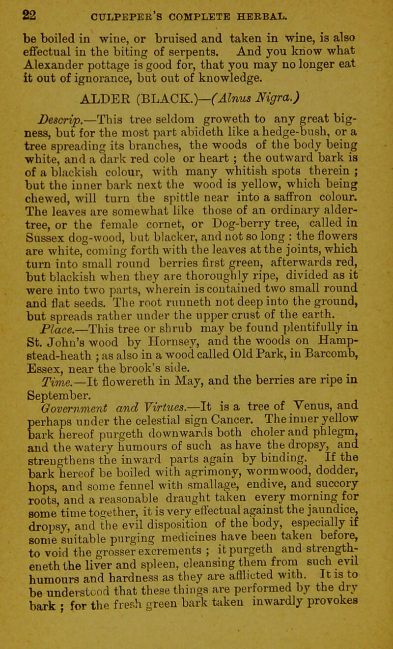 be boiled in wine, or bruised and taken in wine, is also effectual in the biting of serpents. And you know what Alexander pottage is good for, that you may no longer eat it out of ignorance, but out of knowledge. ALDER (BLACK.)—(Alnus Nigra.) Descrip.—This tree seldom groweth to any great big- ness, but for the most part abideth like a hedge-bush, or a tree spreading its branches, the woods of the body being white, and a dark red cole or heart ; the outward bark is of a blackish colour, with many whitish spots therein ; but the inner bark next the wood is yellow, which being chewed, will turn the spittle near into a saffron colour. The leaves are somewhat like those of an ordinary alder- tree, or the female cornet, or Dog-berry tree, called in Sussex dog-wood, but blacker, and not so long : the flowers are white, coming forth with the leaves at the joints, which turn into small round berries first green, afterwards red, but blackish when they are thoroughly ripe, divided as it were into two parts, wherein is contained two small round and flat seeds. The root runneth not deep into the ground, but spreads rather under the upper crust of the earth. Place.—This tree or shrub may be found jjlentifully in St. Johu's wood by Hornsey, and the woods on Hamp- stead-heath ; as also in a wood called Old Park, in Barcomb, Essex, near the brook's side. Time.—It flowereth in May, and the berries are ripe in September. Government and Virtues.—It is a tree of Venus, and perhaps under the celestial sign Cancer. The inner yellow bark hereof purgeth downwards both choler and phlegm, and the watery humours of such as have the dropsy, and strengthens the inward parts again by binding. If the bark hereof be boiled with agrimony, wormwood, dodder, hops, and some fennel with smallage, endive, and succory roots, and a reasonable draught taken every morning for some time together, it is very effectual against the jaundice, dropsy, and the evil disposition of the body, especially if some suitable purging medicines have been taken before, to void the grosser excrements ; it purgeth and strength- eneth the liver and spleen, cleansing them from such evil humours and hardness as they are afilicted with. It is to be understood that these things are performed by the dry baxk ; for the fresh green bark taken inwardly provokes