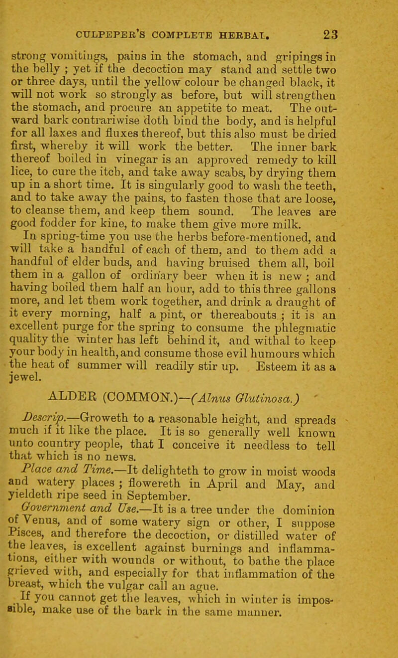 strong vomitiugs, pains in the stomach, and gripings in the belly ; yet if the decoction may stand and settle two or three days, until the yellow colour be changed black, it will not work so strongly as before, but will strengthen the stomach, and procure an appetite to meat. The out- ward bark contrariwise doth bind the body, and is helpful for all laxes and fluxes thereof, but this also must be dried first, whereby it will work the better. The inner bark thereof boiled in vinegar is an approved remedy to kill lice, to cure the itch, and take away scabs, by drying them up in a short time. It is singularly good to wash the teeth, and to take away the pains, to fasten those that are loose, to cleanse them, and keep them sound. The leaves are good fodder for kine, to make them give more milk. In spring-time you use the herbs before-mentioned, and will take a handful of each of them, and to them add a handful of elder buds, and having bruised them all, boil them in a gallon of ordinary beer when it is new ; and having boiled them half an hour, add to this three gallons more, and let them work together, and drink a draught of it every morning, half a pint, or thereabouts ; it is an excellent purge for the spring to consume the phlegmatic quality the winter has left behind it, and withal to keep your body in health, and consume those evil humours which the heat of summer will readily stir u-p. Esteem it as a jewel. ALDER (COMMON.)—('^^Tiw Glutinosa.) ' JDescrip.—Groweth to a reasonable height, and spreads much if it like the place. It is so generally well known unto country people, that I conceive it needless to tell that which is no news. Place and Time.—It delighteth to grow in moist woods and watery places ; flowereth in April and May, and yieldeth ripe seed in September. Government and Use.—It is a tree under the dominion of Venus, and of some watery sign or other, I suppose Pisces, and therefore the decoction, or distilled water of the leaves, is excellent against burnings and inflamma- tions, either with wounds or without, to bathe the place grieved with, and especially for that inflammation of the breast, which the vulgar call an ague. If you cannot get tiie leaves, which in winter is impos- ■ible, make use of the bark in the same manner.