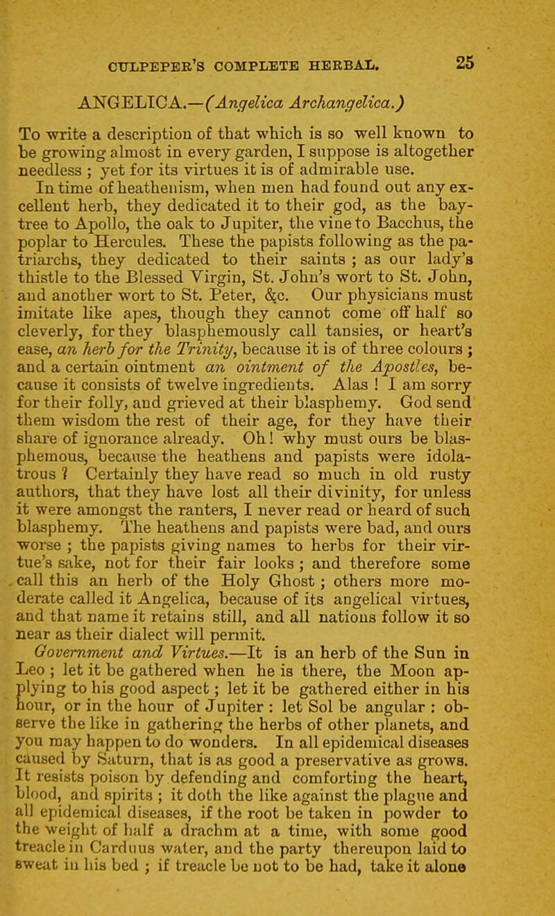 ANGELICA.—(Angelica Archangelica.) To write a description of that which is so well known to be growing almost in every garden, I suppose is altogether needless ; yet for its virtues it is of admirable use. In time of heathenism, when men had found out any ex- cellent herb, they dedicated it to their god, as the bay- tree to Apollo, the oak to Jupiter, the vine to Bacchus, the poplar to Hercules. These the papists following as the pa- triarchs, they dedicated to their saints ; as our lady's thistle to the Blessed Virgin, St. John's wort to St. John, and another wort to St. Peter, &c. Our physicians must imitate like apes, though they cannot come off half so cleverly, for they blasphemously call tansies, or heart's ease, an herb for the Trinity, because it is of three colours ; and a certain ointment an ointment of the Apostles, be- cause it consists of twelve ingredients. Alas ! I am sorry for their folly, and grieved at their blasphemy. God send them wisdom the rest of their age, for they have their share of ignorance already. Oh! why must ours be blas- phemous, because the heathens and papists were idola- trous ? Certainly they have read so much in old rusty authors, that they have lost all their divinity, for unless it were amongst the ranters, I never read or heard of such blasphemy. The heathens and papists were bad, and oura worse ; the papists giving names to herbs for their vir- tue's sake, not for their fair looks ; and therefore some call this an herb of the Holy Ghost; others more mo- derate called it Angelica, because of its angelical virtues, and that name it retains still, and all nations follow it so near as their dialect will permit. Government and Virtues.—It is an herb of the Sun in Leo ; let it be gathered when he is there, the Moon ap- plying to his good aspect; let it be gathered either in his hour, or in the hour of Jupiter : let Sol be angular : ob- serve the like in gathering the herbs of other planets, and you may happen to do wonders. In all epidemical diseases caused by Saturn, that is as good a preservative as grows. It resists poison by defending and comforting the heart, blood, and spirits ; it doth the like against the plague and all epidemical diseases, if the root be taken in powder to the weight of half a drachm at a time, with some good treacle in Carduus water, and the party thereupon laid to sweat in his bed ; if treacle bo not to be had, take it alone