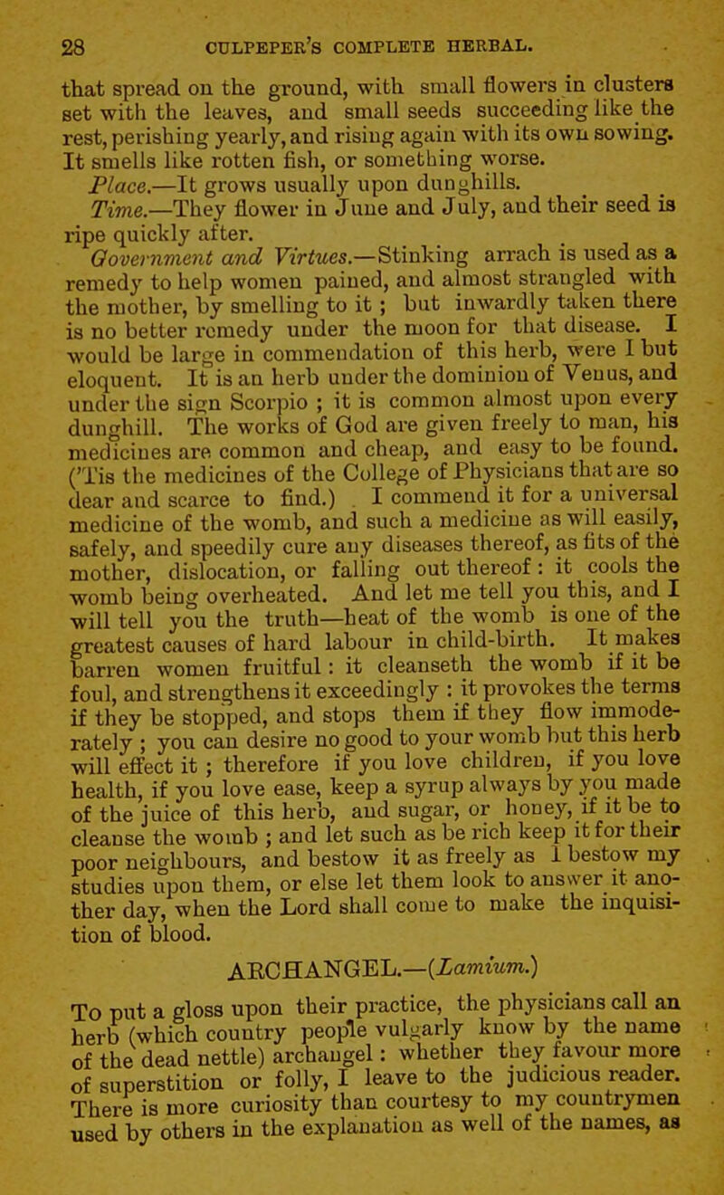 that spread on the ground, with small flowers in clusters set with the leaves, and small seeds succeeding like the rest, perishing yearly, and rising again with its own sowing. It smells like rotten fish, or something worse. Place.—It grows usually upon dunghills. 2Yme.—They flower in June and July, and their seed is ripe quickly after. Oovernment and Virtues.—Stinking arrach is used as a remedy to help women pained, and almost strangled with the mother, by smelling to it; but inwardly taken there is no better remedy under the moon for that disease. I would be large in commendation of this herb, were I but eloquent. It is an herb under the dominion of Venus, and under the sign Scorpio ; it is common almost upon every dunghill. The works of God are given freely to man, his medicines are common and cheap, and easy to be found. ('Tis the medicines of the College of Physicians that are so dear and scarce to find.) . I commend it for a universal medicine of the womb, and such a medicine as will easily, safely, and speedily cure any diseases thereof, as fits of the mother, dislocation, or fal'ling out thereof : it cools the womb being overheated. And let me tell you this, and I will tell you the truth—heat of the womb is one of the greatest causes of hard labour in child-birth. It makes barren women fruitful: it cleanseth the womb if it be foul, and strengthens it exceedingly : it provokes the terms if they be stopped, and stops them if they flow immode- rately ; you can desire no good to your womb but this herb will effect it; therefore if you love children, if you love health, if you love ease, keep a syrup always by you made of the juice of this herb, and sugar, or honey, if it be to cleanse the womb ; and let such as be rich keep it for their poor neighbours, and bestow it as freely as 1 bestow my studies upon them, or else let them look to answer it ano- ther day, when the Lord shall come to make the inquisi- tion of blood. ARCHANGEL.—(Xamiwm.) To put a gloss upon their practice, the physicians call an herb (which country people vulgarly know by the name of the dead nettle) archangel: whether they favour more of superstition or folly, I leave to the judicious reader. There is more curiosity than courtesy to my countrymen used by others in the explanation as well of the names, as