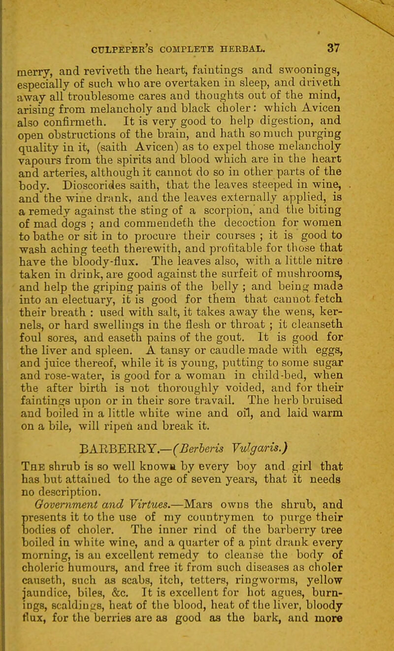 merry, and reviveth the heart, faiutings and swoonings, especially of such who are overtaken in sleep, and dviveth away all troublesome cares and thoughts out of the mind, arising from melancholy and black choler: which Avicen also confirmeth. It is very good to help digestion, and open obstructions of the brain, and hath so much purging quality in it, (saith Avicen) as to expel those melancholy vapours from the spirits and blood which are in the heart and arteries, although it cannot do so in other parts of the body. Dioscorides saith, that the leaves steeped in wine, and the wine drank, and the leaves externally applied, is a remedy against the sting of a scorpion,' and the biting of mad dogs ; and commeudeth the decoction for women to bathe or sit in to procure their courses ; it is good to wash aching teeth therewith, and profitable for those that have the bloody-flux. The leaves also, with a little nitre taken in drink, are good against the surfeit of mushrooms, and help the griping pains of the belly ; and being mada into an electuary, it is good for them that cannot fetch their breath : used with salt, it takes away the wens, ker- nels, or hard swellings in the flesh or throat ; it cleanseth foul sores, and easeth pains of the gout. It is good for the liver and spleen. A tansy or caudle made with eggs, and juice thereof, while it is young, putting to some sugar and rose-water, is good for a woman in child-bed, when the after birth is not thoroughly voided, and for their faintings upon or in their sore travail. The herb bruised and boiled in a little white wine and oil, and laid warm on a bile, will ripen and break it. BARBEBBY.—(Berberis Yulga/ris.) The shrub is so well knowa by every boy and girl that has but attained to the age of seven years, that it needs no description. Oovernment and Virtues.—Mars owns the shrub, and presents it to the use of my countrymen to purge their bodies of choler. The inner rind of the barberry iree boiled in white wine, and a quarter of a pint drank every morning, is an excellent remedy to cleanse the body of choleric humours, and free it from such diseases as choler causeth, such as scabs, itch, tetters, ringworms, yellow jaundice, biles, &c. It is excellent for hot agues, burn- ings, scaldiugs, heat of the blood, heat of the liver, bloody flux, for the berries are as good as the bark, and more