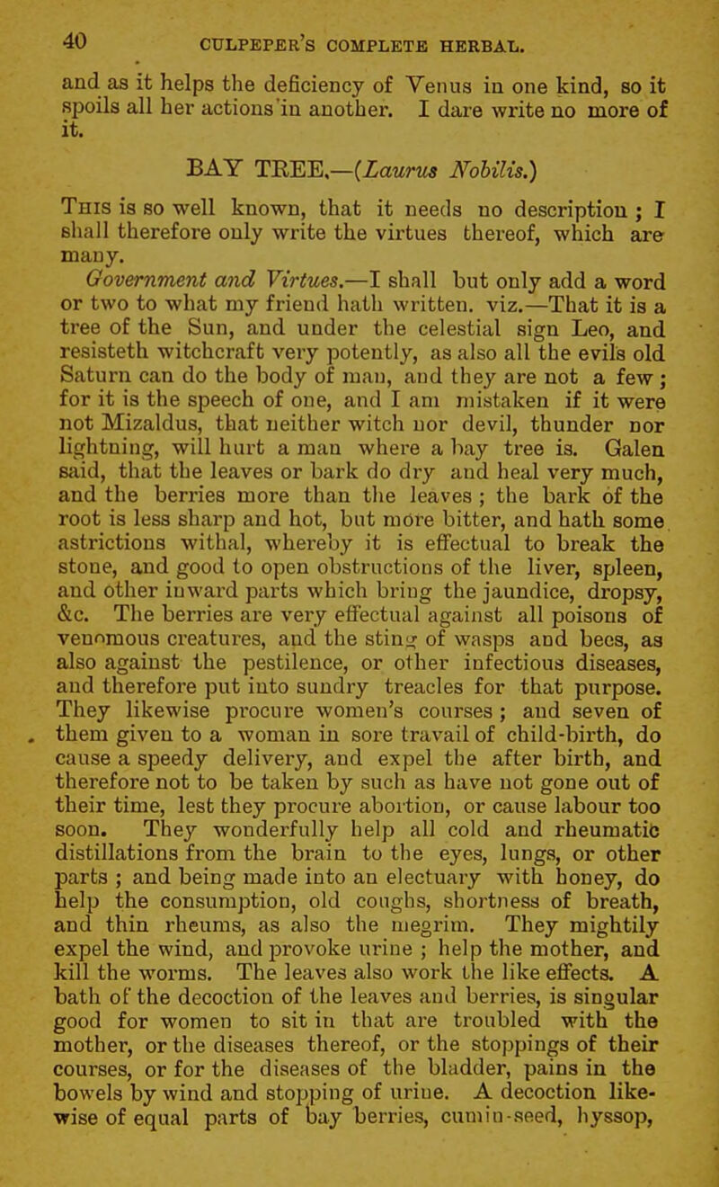 and as it helps the deficiency of Venus in one kind, so it spoils all her actions in another. I dare write no more of it. BAY TWEK—iLaurus Nobilis.) This is so well known, that it needs no description ; I shall therefore only write the virtues thereof, which are many. Government and Virtues.—I shall but only add a word or two to what my friend hath written, viz.—That it is a tree of the Sun, and under the celestial sign Leo, and resisteth witchcraft very potently, as also all the evils old Saturn can do the body of man, and they are not a few; for it is the speech of one, and I am mistaken if it were not Mizaldus, that neither witch uor devil, thunder nor lightning, will hurt a man where a bay tree is. Galen said, that the leaves or bark do dry and heal very much, and the berries more than tlie leaves ; the bark of the root is less sharp and hot, but more bitter, and hath some astrictions withal, whereby it is efi'ectual to break the stone, and good to open obstructions of the liver, spleen, and other inward parts which bring the jaundice, dropsy, &c. The berries are very effectual against all poisons of venomous creatures, and the stino: of wasps and bees, as also against the pestilence, or other infectious diseases, and therefore put into sundry treacles for that purpose. They likewise procure women's courses ; and seven of . them given to a woman in sore travail of child-birth, do cause a speedy delivery, and expel the after birth, and therefore not to be taken by such as have not gone out of their time, lest they procure abortion, or cause labour too soon. They wonderfully help all cold and rheumatit; distillations from the brain to the eyes, lungs, or other parts ; and being made into an electuary with honey, do help the consumption, old coughs, shortness of breath, and thin rheums, as also the megrim. They mightily expel the wind, andi^rovoke urine ; help the mother, and kill the worms. The leaves also work the like effects. A bath of the decoction of the leaves and berries, is singular good for women to sit in that are troubled with the mother, or the diseases thereof, or the stoppings of their courses, or for the diseases of the bladder, pains in the bowels by wind and stopping of urine. A decoction like- wise of equal parts of bay berries, cumin-seed, hyssop,