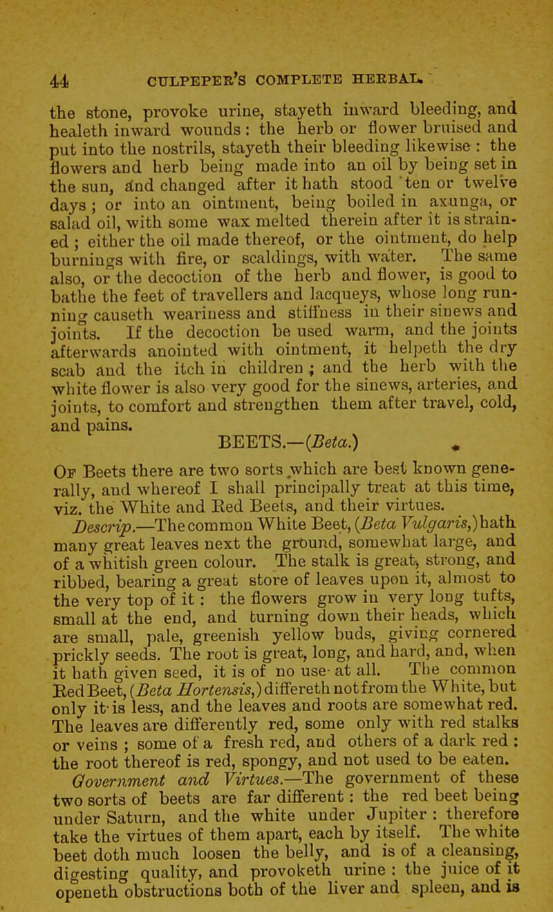 the stone, provoke urine, stayeth inward bleeding, and healeth inward wounds : the herb or flower bruised and put into the nostrils, stayeth their bleeding likewise : the flowers and herb being made into an oil by being set in the sun, sCnd changed after it hath stood'ten or twelve days; or into an ointment, being boiled in aKunga, or salad oil, with some wax melted therein after it is strain- ed ; either the oil made thereof, or the ointment,^ do help burnings with fire, or scaldings, with water. The same also, or the decoction of the herb and flower, is good to bathe the feet of travellers and lacqueys, whose long run- ning causeth weariness and stiffness in their sinews and joinls. If the decoction be used wami, and the joints afterwards anointed with ointment, it helpeth the dry scab and the itch in children ; and the herb with the white flower is also very good for the sinews, arteries, and joints, to comfort and strengthen them after travel, cold, and pains. BEETS.—(iJeto.) « Op Beets there are two sorts which are best known gene- rally, and whereof I shall principally treat at this time, viz. the White and Red Beets, and their virtues. Descrip.—The common White Beet, {Beta Vulgaris,)h&ih. many great leaves next the ground, somewhat large, and of a whitish green colour. The stalk is great, strong, and ribbed, bearing a great store of leaves upon it, almost to the very top of it: the flowers grow in very long tufts, small at the end, and turning down their heads, which are small, pale, greenish yellow buds, giving cornered prickly seeds. The root is great, long, and hard, and, when it hath given seed, it is of no use- at all. The common EedBeet, {Beta Hortensis,) differeth not from the White, but only it-is less, and the leaves and roots are somewhat red. The leaves are differently red, some only with red stalks or veins ; some of a fresh red, and others of a dark red : the root thereof is red, spongy, and not used to be eaten. Qovernment and Virtues.—government of these two sorts of beets are far different: the red beet being under Saturn, and the white under Jupiter : therefore take the virtues of them apart, each by itself. The white beet doth much loosen the belly, and is of a cleansing, digesting quality, and provoketh urine : the juice of it openeth obstructions both of the liver and spleen, and is