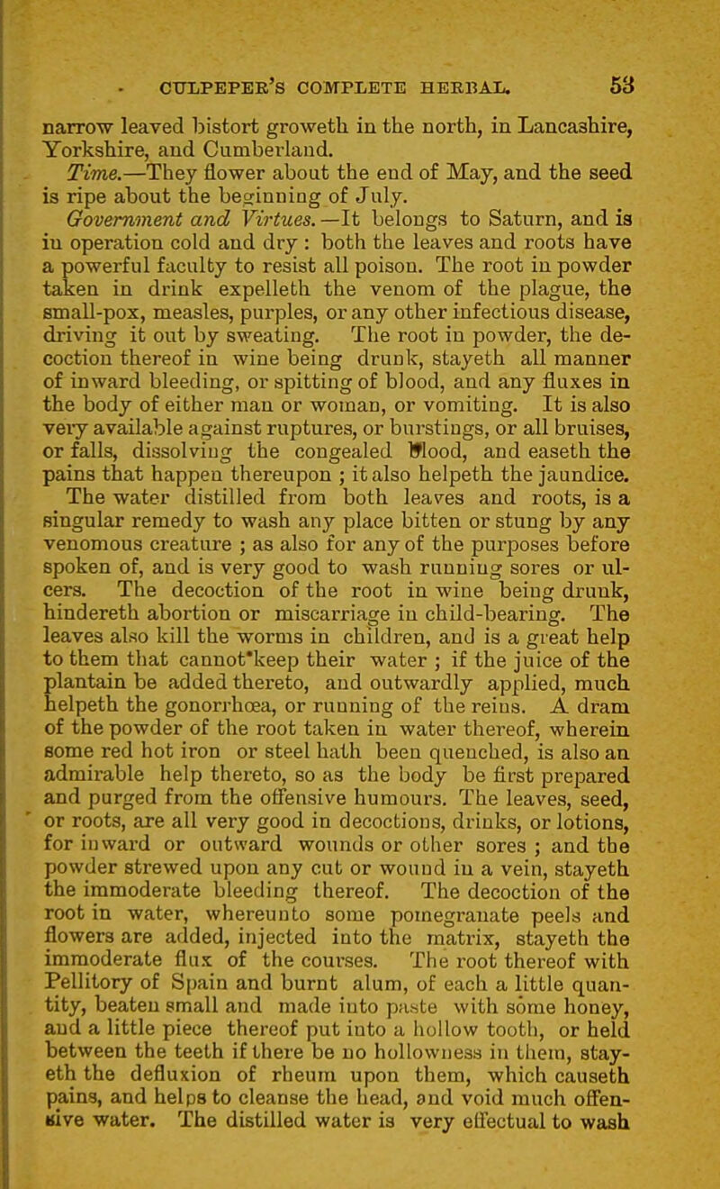 narrow leaved bistort groweth. in the north, in Lancashire, Yorkshire, and Cumbei-land. Time.—They flower about the end of May, and the seed is ripe about the besrinniag of July. Government and Virtues. —It belongs to Saturn, and ia in operation cold and dry : both the leaves and roots have a powerful faculty to resist all poison. The root in powder taken in drink expelleth the venom of the plague, the small-pox, measles, purples, or any other infectious disease, driving it out by sweating. The root in powder, the de- coction thereof in wine being drunk, stayeth all manner of inward bleeding, or spitting of blood, and any fluxes in the body of either man or woman, or vomiting. It is also veiy available against ruptures, or burstings, or all bruises, or falls, dissolving the congealed Wood, and easeth the pains that happen thereupon ; it also helpeth the jaundice. The water distilled from both leaves and roots, is a singular remedy to wash any place bitten or stung by any venomous creature ; as also for any of the purposes before spoken of, and is very good to wash running sores or ul- cers. The decoction of the root in wine being drunk, hindereth abortion or miscarriage in child-bearing. The leaves also kill the worms in childi-en, and is a great help to them that cannot'keep their water ; if the juice of the plantain be added thereto, and outwardly applied, much helpeth the gonorrhoea, or running of the reins. A dram of the powder of the root taken in water thereof, wherein some red hot iron or steel hath been quenched, is also an admirable help thereto, so as the body be first prepared and purged from the oflensive humours. The leaves, seed, or roots, are all very good in decoctions, drinks, or lotions, for inward or outward wounds or other sores ; and the powder strewed upon any cut or wound in a vein, stayeth the immoderate bleeding thereof. The decoction of the root in water, whereunto some pomegranate peels and flowers are added, injected into the matrix, stayeth the immoderate flu-t of the courses. The root thereof with Pellitory of Spain and burnt alum, of each a little quan- tity, beaten small and made into paste with some honey, and a little piece thereof put into a hollow tooth, or held between the teeth if there be no hollowness in theui, stay- eth the defluxion of rheum upon them, which causeth pains, and helps to cleanse the head, and void much offen- «ive water. The distilled water is very effectual to wash