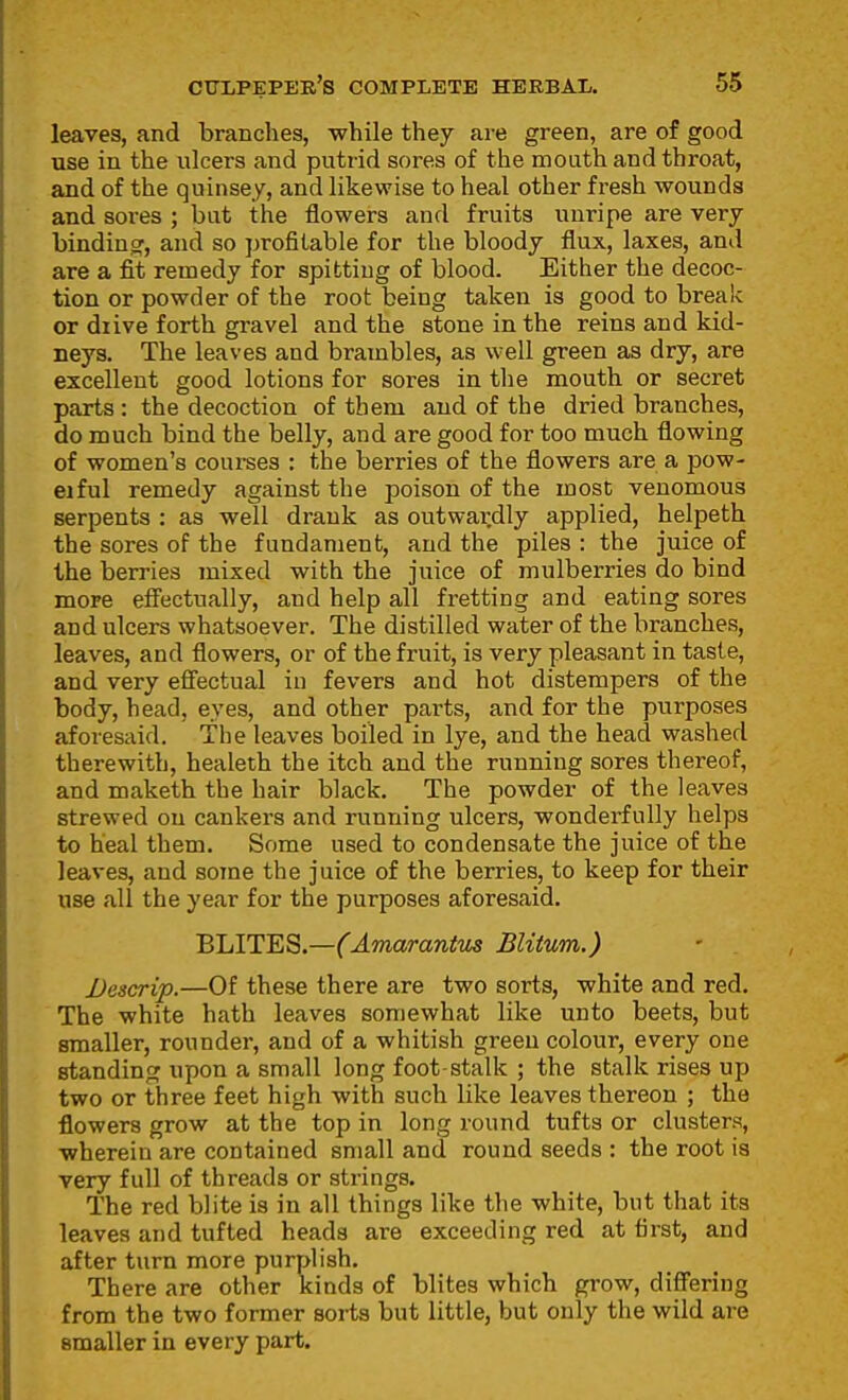 leaves, and branches, while they are green, are of good use in the ulcers and putrid sores of the mouth and throat, and of the quinsey, and likewise to heal other fresh wounds and sores ; but the flowers and fruits unripe are very binding^, and so profitable for the bloody flux, laxes, anil are a fit remedy for spitting of blood. Either the decoc- tion or powder of the root being taken is good to break or diive forth gravel and the stone in the reins and kid- neys. The leaves and brambles, as well green as dry, are excellent good lotions for sores in tlie mouth or secret parts : the decoction of them and of the dried branches, do much bind the belly, and are good for too much flowing of women's courses : the berries of the flowers are a pow- eiful remedy against the poison of the most venomous serpents : as well drank as outwardly applied, helpeth the sores of the fundament, and the piles : the juice of the berries mixed with the juice of mulberries do bind more effectually, and help all fretting and eating sores and ulcers whatsoever. The distilled water of the branches, leaves, and flowers, or of the fruit, is very pleasant in taste, and very efiectual iu fevers and hot distempers of the body, head, eyes, and other parts, and for the purposes aforesaid. The leaves boiled in lye, and the head washed therewith, healeth the itch and the running sores thereof, and maketh the hair black. The powder of the leaves strewed on cankers and running ulcers, wonderfully helps to heal them. Some used to condensate the juice of the leaves, and some the juice of the berries, to keep for their use all the year for the purposes aforesaid. ELITES.—(Amarantus Blitum.) Descrip.—Of these there are two sorts, white and red. The white hath leaves somewhat like unto beets, but smaller, rounder, and of a whitish green colour, every one standing upon a small long foot-stalk ; the stalk rises up two or three feet high with such like leaves thereon ; the flowers grow at the top in long round tufts or clusters, wherein are contained small and round seeds : the root is very full of threads or strings. The red blite is in all things like the white, but that its leaves and tufted heads are exceeding red at first, and after turn more purplish. There are other kinds of blites which grow, difi'ering from the two former sorts but little, but only the wild are smaller in every part.