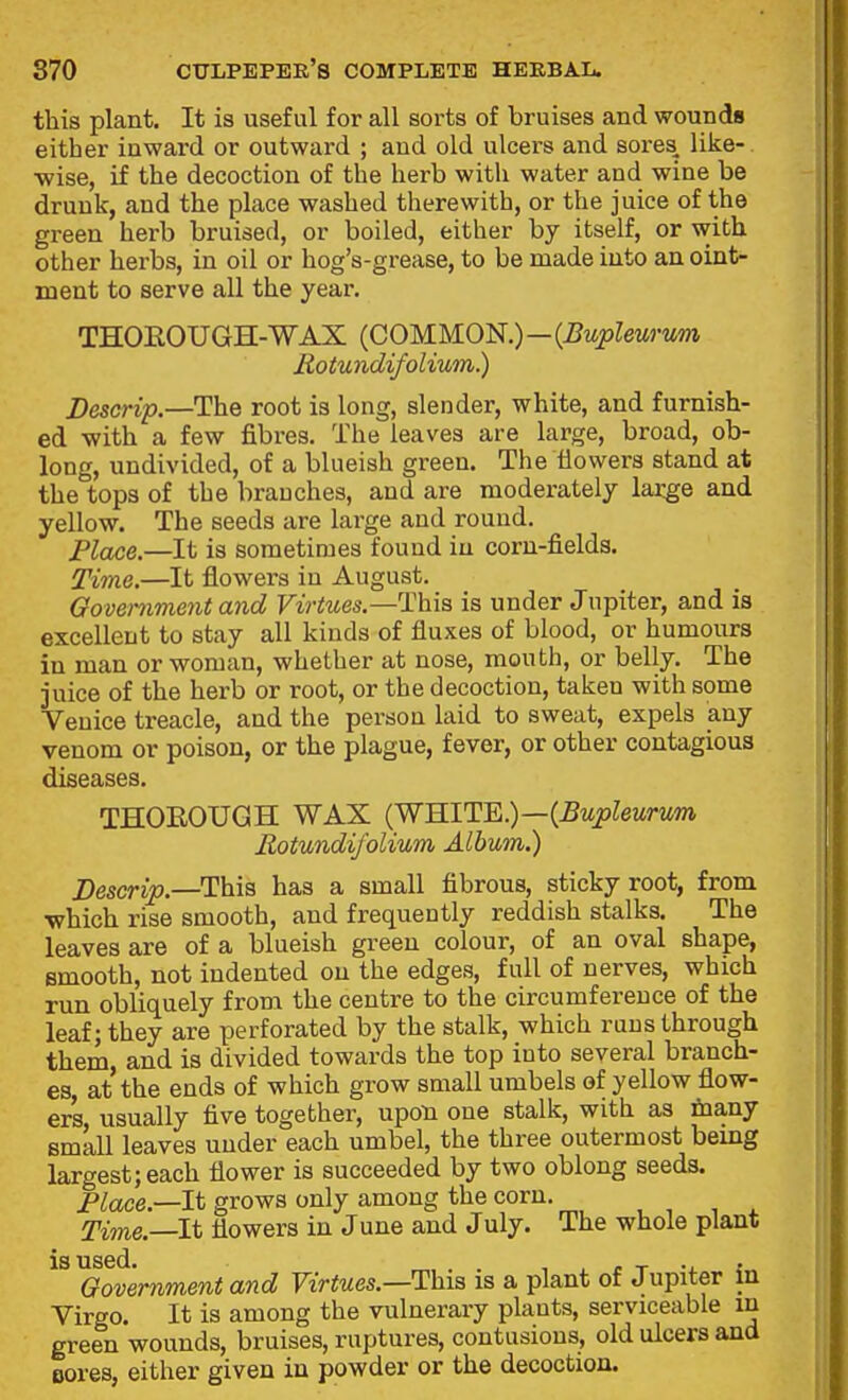 this plant. It is useful for all sorts of bruises and wounds either inward or outward ; aud old ulcers and sores like- wise, if the decoction of the herb with water and wine be drunk, and the place washed therewith, or the juice of the green herb bruised, or boiled, either by itself, or with other herbs, in oil or hog's-grease, to be made into an oint- ment to serve all the year. THOROUGH-WAX (COMMON.)—{Bupleurwm Rotundifolium.) Descrip.—The root is long, slender, white, and furnish- ed with a few fibres. The leaves are large, broad, ob- long, undivided, of a blueish green. The flowers stand at the tops of the branches, and are moderately large and yellow. The seeds are large and round. Place.—It is sometimes found in corn-fields. Time.—It flowers in August. Oovemment and Virtues.—Ihia, is under Jupiter, and is excellent to stay all kinds of fluxes of blood, or humours in man or woman, whether at nose, mouth, or belly. The juice of the herb or root, or the decoction, taken with some Venice treacle, and the person laid to sweat, expels any venom or poison, or the plague, fever, or other contagious diseases. THOROUGH WAX (WHITE.)—(^wp^ewrMm Rotundifolium Album.) Descrip.—This has a small fibrous, sticky root, from which rise smooth, and frequently reddish stalks. The leaves are of a blueish green colour, of an oval shape, smooth, not indented on the edges, full of nerves, which run obliquely from the centre to the circumference of the leaf; they are perforated by the stalk, which raus through them and is divided towards the top into several branch- es, at the ends of which grow small umbels of yellow flow- ers usually five together, upon one stalk, with as fnany small leaves under each umbel, the three outermost being largest; each flower is succeeded by two oblong seeds. Place.—It grows only among the corn. Time.—It flowers in June and July. The whole plant is used. r T -i. « Oovemment and FtViMes.—This is a plant of Jupiter m Virgo. It is among the vulnerary plants, serviceable m green wounds, bruises, ruptures, contusions, old ulcers and Bores, either given in powder or the decoction.