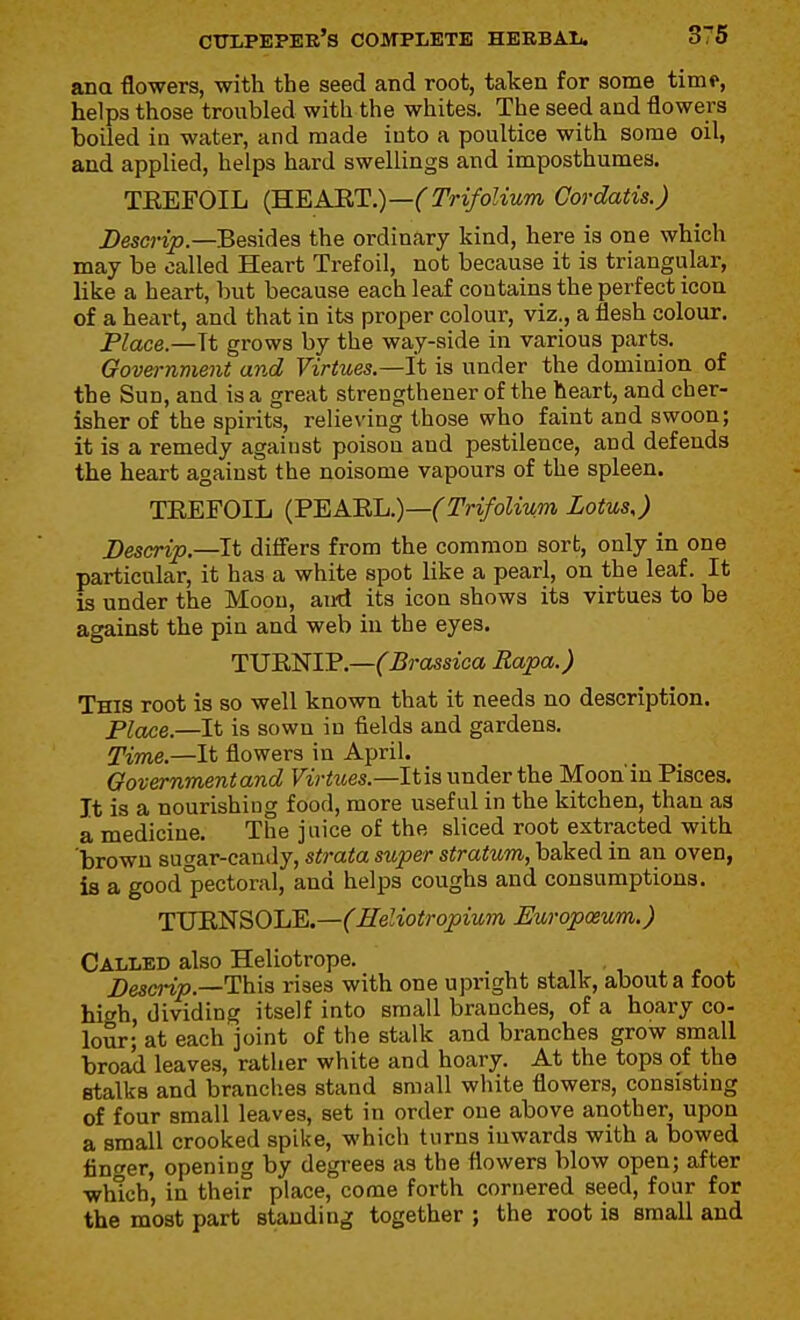 ana flowers, with the seed and root, taken for some time, helps those troubled with the whites. The seed and flowers boiled in water, and made into a poultice with some oil, and applied, helps hard swellings and imposthumes. TEEFOIL {B.EA'RT.)—(TrifoUum Cordatis.) i)escnjE?.—Besides the ordinary kind, here is one which may be called Heart Trefoil, not because it is triangular, like a heart, but because each leaf contains the perfect icon of a heart, and that in its proper colour, viz., a flesh colour. Place.—Tt grows by the way-side in various parts. Oovernment and Virtues—it is under the dominion of the Sun, and is a great strengthener of the heart, and cher- isher of the spirits, relieving those who faint and swoon; it is a remedy against poison and pestilence, and defends the heart against the noisome vapours of the spleen. TEEFOIL (2'EABli.)—(Trifolium Lotus,) JDescrip.—It difi'ers from the common sort, only in one particular, it has a white spot like a pearl, on the leaf. It is under the Moon, airti its icon shows its virtues to be against the pin and web in the eyes. TUENIP.—^^jmsica Rapa.) This root is so well known that it needs no description. piojce.—It is sown in fields and gardens. Time.—It flowers in April. Gov&rnmentand Virtttes.—It is under the Moon'in Pisces. It is a nourishing food, more useful in the kitchen, than as a medicine. The juice of the sliced root exti'acted with 'brown sugar-candy, strata super stratum, baked in an oven, is a good'pectoral, and helps coughs and consumptions. TUENSOLE.—CHeliotropium Europoeum.) Called also Heliotrope. Desmjo.—This rises with one upright stalk, about a foot hiwh, dividing itself into small branches, of a hoary co- lour; at each joint of the stalk and branches grow small broad leaves, rather white and hoary. At the tops of the stalks and brandies stand small white flowers, consisting of four small leaves, set in order one above another, upon a small crooked spike, which turns inwards with a bowed linger, opening by degrees as the flowers blow open; after which, in their place, come forth cornered seed, four for the most part standing together ; the root is small and