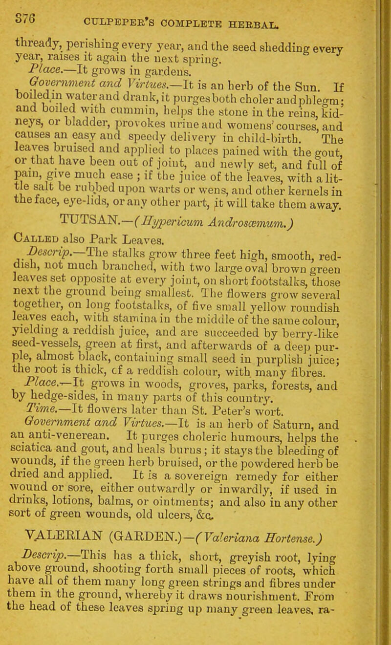 thready, perishing every year, and the seed shedding every year, raises it again the next spring. Place.—It grows in gardens. Oovernment and Virtues.—It is an herb of the Sun If boiledin waterand drank.it purges both choler audphlet^m- and boiled M'lth cummin, helps the stone in the reins, kid- neys, or bladder, provokes urine and womens'courses, and causes an easy and speedy delivery in child-birth The leaves bruised and applied to places pained with the gout, or that have been out of joint, aud newly set, and full of pain, give much ease ; if the juice of the leaves, with a lit- tle salt be rubbed upon warts or wens, and other kernels in the face, eye-lids, or any other part, ^t will take them away. TUTSAN,—(Hypericum Androsoemum.) Called also Park Leaves. Descrip.—The stalks grow three feet high, smooth, red- dish, not much branched, with two large oval brown green leaves set opposite at every joint, on short footstalks, those next the ground being smallest. Ihe flowers grow several together, on long footstalks, of five small yellow roundish leaves each, with stamina in the middle of the same colour, yielding a reddish juice, and are succeeded by berry-like seed-vessels, green at first, and afterwards of a deep pur- ple, almost black, containing small seed in purplish juice; the root is thick, cf a reddish colour, with many fibres. Place.-r-It grows in woods, groves, parks, forests, and by hedge-sides, in many parts of this couutiy. Time.—It flowers later than St. Peter's wort. Oovernment and Virtues.—It is an lierb of Saturn, and an anti-venerean. It purges choleric humours, helps the sciatica and gout, and heals burns ; it stays the bleeding of wounds, if the green herb bruised, or the powdered herb be dried and applied. It is a sovereign remedy for either wound or sore, either outwardly or inwardly, if used in drinks, lotions, balms, or ointments; and also in any other sort of green wounds, old ulcers, VALEEIAN {GABD'm.)-(Valeriana Hortense.) JDescrip.—This has a thick, short, greyish root, lying above ground, shooting forth small pieces of roots, which have all of them many long green strings and fibres under them in the ground, whereby it draws nourishment. From the head of these leaves spring up many green leaves, ra-