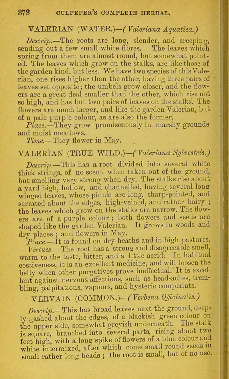 VALEEIAN (WATER.)—(Valeriana Aquatica.) Descrip.—The roots are long, slender, and creeping, sending out a few small white fibres. The leaves which spring from them are almost round, but somewhat point- ed. The leaves which grow on the stalks, are like those of the garden kind, bat less. We have two species of this Vale- rian, one rises higher than the other, having three pairs of leaves set opposite; the umbels grow closer, and the iiow- ers are a great deal smaller than the other, which rise not so high, and has but two pairs of leaves on the stalks. The flowers are much larger, and like the garden Valerian, but of a ])ale purple colour, as are also the former. Place.—They grow promiscuously in marshy grounds and moist meadows. ^me.—They flower in May. VALEEIAN (TRUE WILD.)—(Valeriana JSylvesiris.) Descrip.—This has a root divided into several white thick strings, of no scent when taken out of the ground, but smelliug very strong when dry. The stalks rise about a yard high° hollow, and channelled, having several long winged leaves, whose pinnae are long, sharp-pointed, and serrated about the edges, high-veiued, and rather hairy ; the leaves which grow on the stalks are narrow. The flow- ers are of a purple colour ; both flowers and seeds are shaped like the garden Valerian. It grows in woods and dry places ; and flowers in May. Place.—It is found on dry heaths and in high pastures. Virtues.—The root has a strong and disagreeable smell, warm to the taste, bitter, and a little acrid. In habitual costiveness, it is an excellent medicine, and will loosen the belly when other purgatives prove ineffectual. It is excel- lent against nervous affections, such as head-aches, trem- bling, palpitations, vapours, and hysteric complaints. VEEVAIN {COMM.O'i^.)—(Verbena Officinalis.) Descrip.—This has broad leaves next the ground, deep- ly gashed about the edges, of a blackish green colour oa the upper side, somewhat greyish underneath. The stalk is square, branched into several parts, rismg about two feet hio-h, with a long spike of flowers of a blue colour and white intermixed, after which come small round seeds m Bmall rather long heads ; the root is small, but of no use.