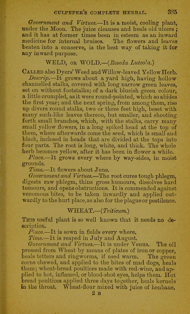 Oovemment and Virtues.—It is a moist, cooling plant, under the Moon. The juice cleanses and heals old ulcers ; and it has at former times been in esteem as au inward medicine for internal bruises. The flowers and leaves beaten into a conserve, is the best way of taking it for any inward purpose. WELD, OR ^^OlA).—{Reseda Luteola.) Called also Dyers' Weed and Willow-leaved Yellow Herb. Descrip.—It grows about a yard high, having hollow channelled stalks, covered with long narrow green leaves, set on without footstalks; of a dark blueish green colour, a little crumpled, as it were round-pointed, which so abides the first year; and the next spring, from among them, rise up divers round stalks, two or three feet high, beset with many such-like leaves thereon, but smaller, and shooting forth small branches, which, with the stalks, carry many small yellow flowers, in a long spiked head at the top of them, where afterwards come the seed, which is small and black, inclosed in heads that are divided at the tops into four parts. The root is long, white, and thick. The whole herb becomes yellow, after it has been in flower a while. Place.—It grows every where by way-sides, in moist grounds. Time.—It flowers about June. Oovernment and Virtues.—The root cures tough phlegm, digests raw phlegm, thins gross humours, dissolves hard tumours, and opens obstructions. It is commended against venomous bites, to be taken inwardly and applied out- wardly to the hurt place, as also for the plague or pestilence. WHEAT.—(7Vii!zcM?ra.) This useful plant is so well known that it needs no de- scription. Place.—It is sown in fields every where. Time.—It is reaped in July and August. Oovernment and Virtues.—It is under Venus.. The oil pressed from Wheat by means of plates of ii'on or copper, heals tetters and ringworms, if used warm. The gi-een corns chewed, and applied to the bites of mad dogs, heals them; wheat-bread poultices made with red-wine, and ap- plied to hot, inflamed, or blood-shot eyes, helps them. Hot Isread poultices applied three days toLfether, heals kernels in the throat. Wheat-flour mixed with juice of henbane, 2 B