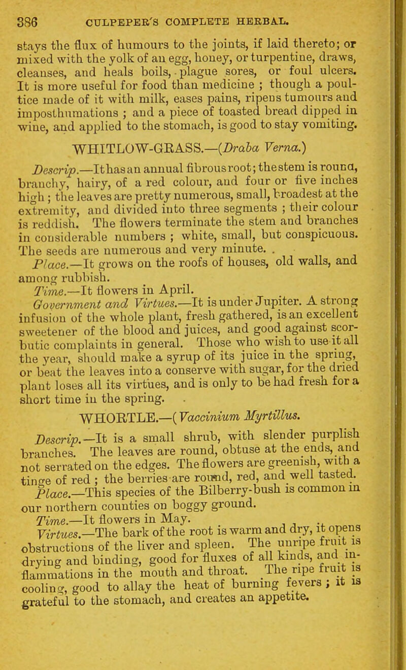 stays the flux of humours to the joints, if laid thereto; or mixed with the yolk of au egg, houey, or turpentine, draws, cleanses, and heals boils, • plague sores, or foul ulcers. It is more useful for food than medicine ; though a poul- tice made of it with milk, eases pains, ripens tumours and imposthuraations ; and a piece of toasted bread dipped in wine, and applied to the stomach, is good to stay vomiting. WHITLOW-GEASS.—(Z>m6a Verna.) Descrip.—Ithasan annual fibrousroot; the stem is rouna, branchy, hairy, of a red colour, and four or five inches high ; the leaves are pretty numerous, small, broadest at the extremity, and divided into three segments ; tlieir colour is reddish. The flowers terminate the stem and branches in considerable numbers ; white, small, but conspicuous. The seeds are numerous and very minute. . JP/ace.—lt grows on the roofs of houses, old walls, and among rubbish. Time.—It flowers in April. Govei-nment a7id Virtues—It is under Jupiter. A strong infusion of the whole plant, fresh gathered, is an excellent sweetener of the blood and juices, and good against scor- butic complaints in general. Those who wish to use it all the year, should make a syrup of its juice in the spnng, or beat the leaves into a conserve with sugar, for the dried plant loses all its virtues, and is only to be had fresh for a short time in the spring, WHOE,TLE.—( Fctccmmm Myrtillus. Descrip.—It is a small shrub, with slender purplish branches. The leaves are round, obtuse at the ends, and not serrated on the edges. The flowers are greemsh with a tincre of red ; the berries are round, red, and well tasted. place.—This species of the Bilberry-bush is common in our northern counties on boggy ground. Time.—It flowers in May. Virtues.—The bark of the root is warm and dry, it opens obstructions of the liver and spleen. The uunpe fruit is drying and binding, good for fluxes of aU kinds, and in- flammations in the mouth and throat. The ripe fruit is cooling, good to allay the heat of burning fevers ; it is gratef ul to the stomach, and creates an appetite.