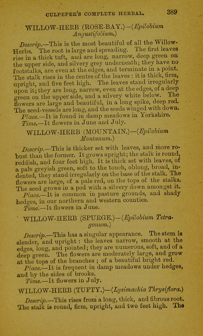 WILLOW-HEEB (ROSE-BAY.)—(^?i^o6iMm Angv^tifoliwn.) Descrip.—This is the most beautiful of all the Willow- Herbs. The root is large aud spreading. The first leaves rise in a thick tuft, aud are loug, narrow, deep green on the upper side, and silvery grey underneath; they have no footstalks, are eveu at the edges, aud terminate in a point. The stalk rises in the centre of the leaves : it is thick, firm, uprio-ht, and five feet high. The leaves stand irregularly upon it; they are long, narrow, even at the edges, of a deep green on the upper side, and a silvery white below. The flowers are large and beautiful, in a long spike, deep red. The seed-vessels are long, and the seeds winged with down. Place—It is found in damp meadows in Yorkshire. Time.—It flowers in June and July. WILLOW-HEEB (MOUNTAIN,)—(£^i?o6m?» Montanum.) Descrip—Tais is thicker set with leaves, and more ro- bust than the former. It grows upright; the stalk is round, reddish, aud four feet high. It is thick set with leaves,_of a pale greyish green, soft to the touch, oblong, broad, in- dented, they stand irregularly on the base of the stalk. The flowers are large, of a ])ale red, on the tops of the stalks. The seed grows in a pod with a silvery down amongst it. Place.—It is common in pasture grounds, and shady hedf^es, in our northern aud western counties. Time.—It flowers in June. WILLOW-HERB (SPURGE.)—C^i5t7oiiwm Tetra- gonum.) Descrip.—This has a singular appearance. The stem is filender, and upright : the leaves narrow, smooth at the edfes, long, and pointed; they are numerous, soft, and of a deep green. The flowers are moderately large, and grow at the tops of the branches ; of a beautiful bright red. Place.—It is frequent in damp meadows under hedges, and by the sides of brooks. Time.—It flowers in J uly. WILLOW-HERB I^VYTY.)—{Lysimachia Thrysiflora.) Descrip.—This rises from a long, thick, and fibrous root. The stalk is round, firm, upright, aud two feet high. The