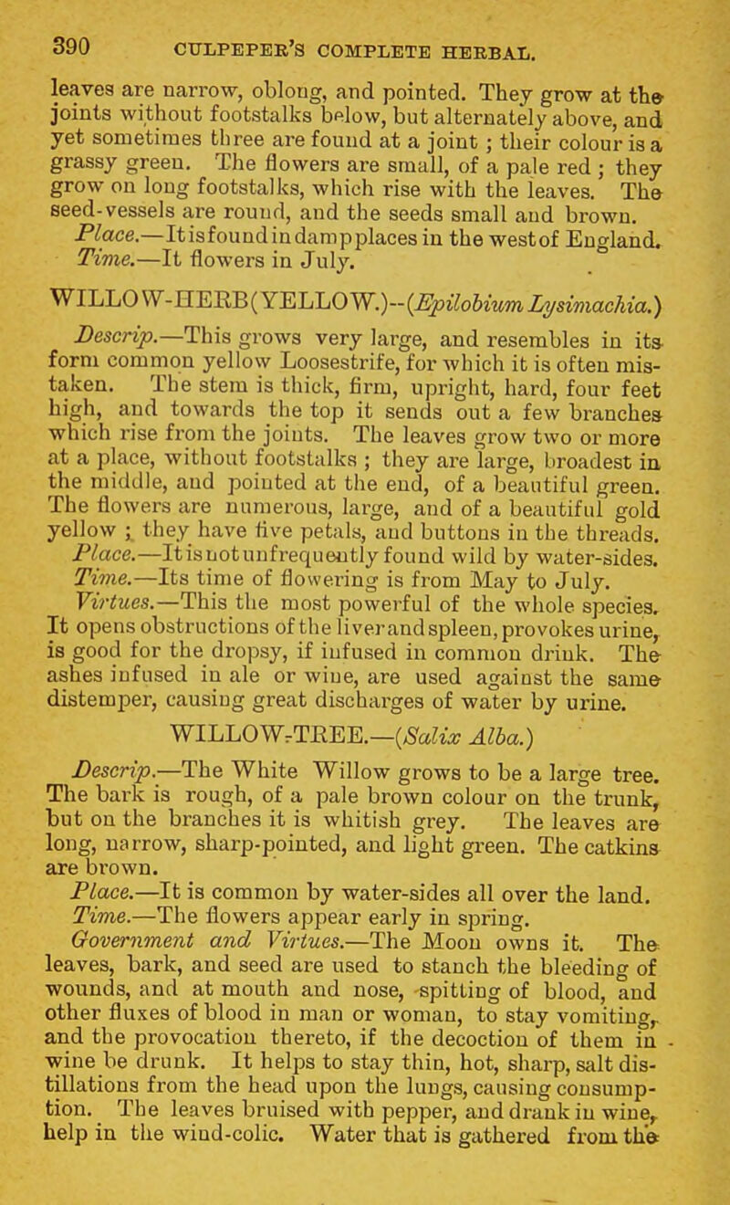 leaves are narrow, oblong, and pointed. They grow at the joints without footstalks bfilow, but alternately above, and yet sometimes three are found at a joint ; their colour is a grassy green. The flowers are small, of a pale red ; they grow on long footstalks, which rise with the leaves. The seed-vessels are round, and the seeds small and brown. Flace.—Itisfoundindampplaces in the westof England. Time.—It flowers in July. WlLLOVV-HEEB(YELLOW,)--(^joi7o6mmZysmacAia,) i)escnp.—This grows very large, and resembles in its- form common yellow Loosestrife, for which it is often mis- taken. The stem is thick, firm, upright, hard, four feet high, and towards the top it sends out a few branches which rise from the joints. The leaves grow two or more at a place, without footstalks ; they are large, broadest in the middle, and pointed at the end, of a beautiful greea. The flowers are numerous, large, and of a beautiful gold yellow they have five petals, and buttons in the threads. Place.—Itisnotunfrequeutly found wild by water-sides. Time.—Its time of flowering is from May to July. Virtues.—This the most powerful of the whole species. It opens obstructions of the liverandspleen,provokes urine, is good for the dropsy, if infused in common drink. The ashes infused in ale or wine, are used against the same distemper, causing great discharges of water by urine. WILLOWrTEEE.—(/SaZzo; Alba.) Descrip.—The White Willow grows to be a large tree. The baric is rough, of a pale brown colour on the trunk, but on the branches it is whitish grey. The leaves are long, ua rrow, sharp-pointed, and light green. The catkins are brown. Place.—It is common by water-sides all over the land. Time.—The flowers appear early in spring. Government and Virtues.—The Moon owns it. The leaves, bark, and seed are used to stanch the bleeding of wounds, and at mouth and nose, spitting of blood, and other fluxes of blood in man or woman, to stay vomiting,, and the provocation thereto, if the decoction of them in wine be drunk. It helps to stay thin, hot, sharp, salt dis- tillations from the head upon the lungs, causing consump- tion. _ The leaves bruised with pepper, and drank iu wine,, help in the wind-colic. Water that is gathered from the
