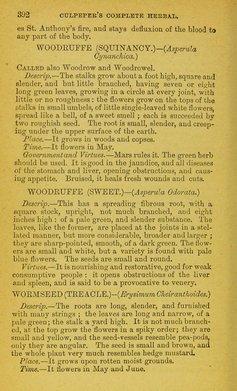 es St. Anthony's fire, and stays defluxion of the blood to any part of the body. WOODEUFFE (SQUINANCY.)—(^spera^a Cynaiichica.) Called also Woodrow and Woodrowel. Descrip.—The stalks grow about a foot high, square and slender, and but little branched, having seven or. eifjht long green leaves, growing in a circle at every joint, with little or no roughness : the flowers grow on the tops of the stalks in small umbels, of little single-leaved white flowers, spread like a bell, of a sweet smell ; each is succeeded by two roughish seed. The root is small, slender, and creep- ing under the upper surface of the earth. Place.—It grows in woods and copses. Time.—It flowers in May. Oovernmentand Virtues.—Mars rules it. The green herb should be used. It is good in the jaundice, and all diseases of the stomach and liver, opening obstructions, and caus- ing appetite. Bruised, it heals fresh wounds and cuts. WOODEUFJFE (SWEET.)—(Jspera^a Odorata.) Descrip.—This has a spreading fibrous root, with a squai'e stock, upright, not much branched, and eight inches high : of a pale green, and slender substance. The leaves, like the former, are placed at the joints in a stel- lated manner, but more considerable, broader and larger ; they are sharp-pointed, smooth, of a dark green. The flow- ers ai-e small and white, but a variety is found with pale blue flowers. The seeds are small and round. Virtues.—It is nourishing and restorative, good for weak consumptive people : it opens obstructions of the liver and spleen, and is said to be a provocative to venery. WORMSEED (TEE ACLE.)~(^rysmMm Cheiranthoides.) Descrip.—The roots are long, slender, and furnished with many strings ; the leaves are long and naiTow, of a pale green; the stalk a yard high. It is not much branch- ed, at the top grow the flowers in a spiky order; they are small and yellow, and the seed-vessels resemble pea-pods, only they are angular. The seed is small and brown, and the whole plant very much resembles hedge mustard. Place.—It grows upon rotten moist grounds. Time.—It flowers in May and June.