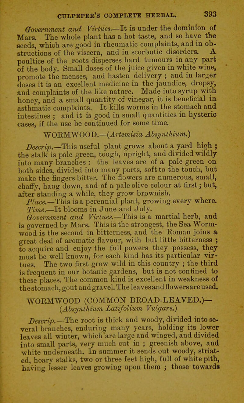 Government and Virtues.—It is under the dominion of Mara. The whole plant has a hot taste, and so have the seeds, which are good in rheumatic complaints, and in ob- structions of the viscera, and in scorbutic disorders, A poultice of the roots disperses hard tumours in any part of the body. Small doses of the juice given in white wine, promote the menses, and hasten delivery ; and in larger doses it is an excellent medicine in the jaundice, dropsy, and complaints of the like nature. Made into syrup with honey, and a small quantity of vinegar, it is beneficial in asthmatic complaints. It kills worms in the stomach and intestines ; and it is good in small quantities in hysteric cases, if the use be continued for some time. WOEMWOOD.—(J.r«emis2.'a Ahsynthiuni.) Descrip.—This useful plant grows about a yard high ; the stalk is pale green, tough, upright, and divided wildly into many branches : the leaves are of a pale green on both sides, divided into many parts, soft to the touch, but make the fingers bitter. The flowers are numerous, small, chaffy, hang down, and of a pale olive colour at first; bui^ after standing a while, they grow brownish. Place.—This is a perennial plant, growing every where. TiTue.—It blooms in June and July. Government and Virtues.—This is a martial herb, and is governed by Mars. This is the strongest, the Sea Worm- wood is the second in bitterness, and the Eoman joins a great deal of aromatic flavour, with but little bitterness ; to acquire and enjoy the full powers they possess, they must be well known, for each kind has its particular vir- tues. The two first grow wild in this country ; the third is frequent in our botanic gardens, but is not confined to these places. The common kind is excellent in weakness of the stomach, gout and gravel. The leavesandflowersare used. WOEMWOOD (COMMON BEOAD-LEAVED.)— {Absynthium Latifolium Vulgare.) Descrip.—ThQ root is thick and woody, divided into se- veral branches, enduring many years, holding its lower leaves all winter, which are large and winged, and divided into small parts, very much cut in ; greeuish above, and white underneath. In summer it sends out woody, striat- ed, hoary stalks, two or three feet high, full of white pith, having lesser leaves growing upon them ; those towards